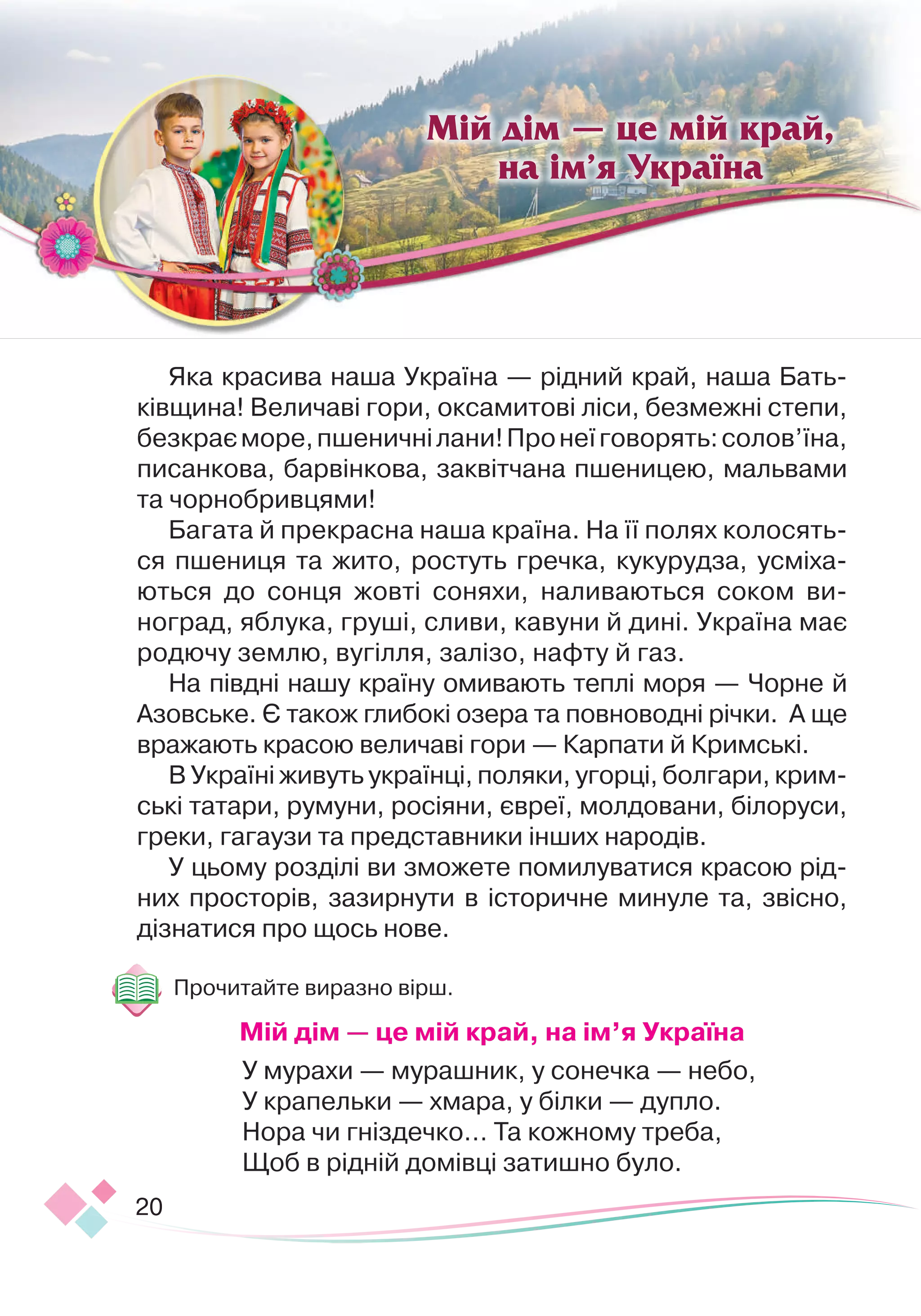 20
Яка красива наша Україна — рідний край, наша Бать-
ківщина! Величаві гори, оксамитові ліси, безмежні степи,
безкраєморе,пшеничнілани!Пронеїговорять:солов’їна,
писанкова, барвінкова, заквітчана пшеницею, мальвами
та чорнобривцями!
Багата й прекрасна наша країна. На її полях колосять
­
ся пшениця та жито, ростуть гречка, кукурудза, ус
­
мі
­
ха
­­­
ються до сонця жовті соняхи, наливаються соком ви-
ноград, яблука, груші, сливи, кавуни й дині. Україна має
родючу землю, вугілля, залізо, нафту й газ.
На півдні нашу країну омивають теплі моря — Чорне й
Азовське. Є також глибокі озера та повноводні річки. А ще
вражають красою величаві гори — Карпати й Кримські.
В Україні живуть українці, поляки, угорці, болгари, крим
­­­­­
ські татари, румуни, росіяни, євреї, молдовани, білоруси,
греки, гагаузи та представники інших народів.
У цьому розділі ви зможете помилуватися красою рід-
них просторів, зазирнути в історичне минуле та, звісно,
дізнатися про щось нове.
Прочитайте виразно вірш.
М
ій дім — це мій край, на ім’я Україна
У мурахи — мурашник, у сонечка — небо,
У крапельки — хмара, у білки — дупло.
 
Нора чи гніздечко… Та кожному треба,
Щоб в рідній домівці затишно було.
Мій дім — це мій край,
на ім’я Україна
 