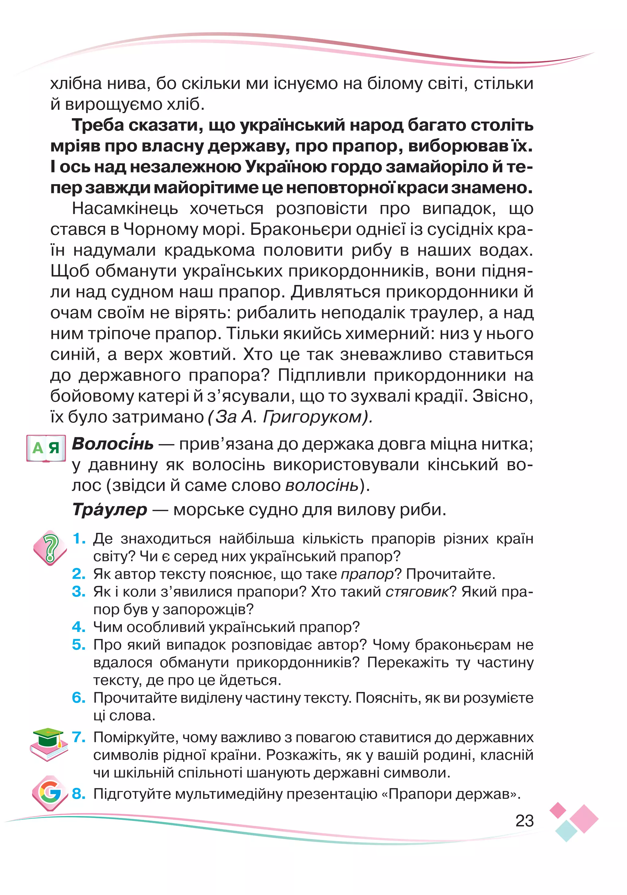23
хлібна нива, бо скільки ми існуємо на білому світі, стільки
й вирощуємо хліб.
Т
реба сказати, що український народ багато століть
мріяв про власну державу, про прапор, виборював їх.
І ось над незалежною Україною гордо замайоріло й те
­­­­
перзавждимайорітимеценеповторноїкрасизнамено.
Насамкінець хочеться розповісти про випадок, що
став
­
ся в Чорному морі. Браконьєри однієї із сусідніх кра-
їн надумали крадькома половити рибу в наших водах.
Щоб обманути українських прикордонників, вони підня-
ли над судном наш прапор. Дивляться прикордонники й
очам своїм не вірять: рибалить неподалік траулер, а над
ним тріпоче прапор. Тільки якийсь химерний: низ у нього
синій, а верх жовтий. Хто це так зневажливо ставиться
до державного прапора? Підпливли прикордонники на
бойовому катері й з’ясували, що то зухвалі крадії. Звісно,
їх було затримано (За А. Григоруком).
Волосінь — прив’язана до держака довга міцна нитка;
у давнину як волосінь використовували
 
кінський во-
лос
 
(звідси й саме слово волосінь).
Траулер — морське судно для вилову риби.
1.
	
Де знаходиться найбільша кількість прапорів різних країн
світу? Чи є серед них український прапор?
2.	 	
Як автор тексту пояснює, що таке прапор? Прочитайте.
3.	 	
Як і коли з’явилися прапори? Хто такий стяговик? Який пра-
пор був у запорожців?
4.	 	
Чим особливий український прапор?
5.
	
Про який випадок розповідає автор? Чому браконьєрам не
вдалося обманути прикордонників? Перекажіть ту частину
тексту, де про це йдеться.
6.	 	
Прочитайте виділену частину тексту. Поясніть, як ви розумієте
ці слова.
7.	 	
Поміркуйте, чому важливо з повагою ставитися до державних
символів рідної країни. Розкажіть, як у вашій родині, класній
чи шкільній спільноті шанують державні символи.
8.
	
Підготуйте мультимедійну презентацію «Прапори держав».
A Я

 