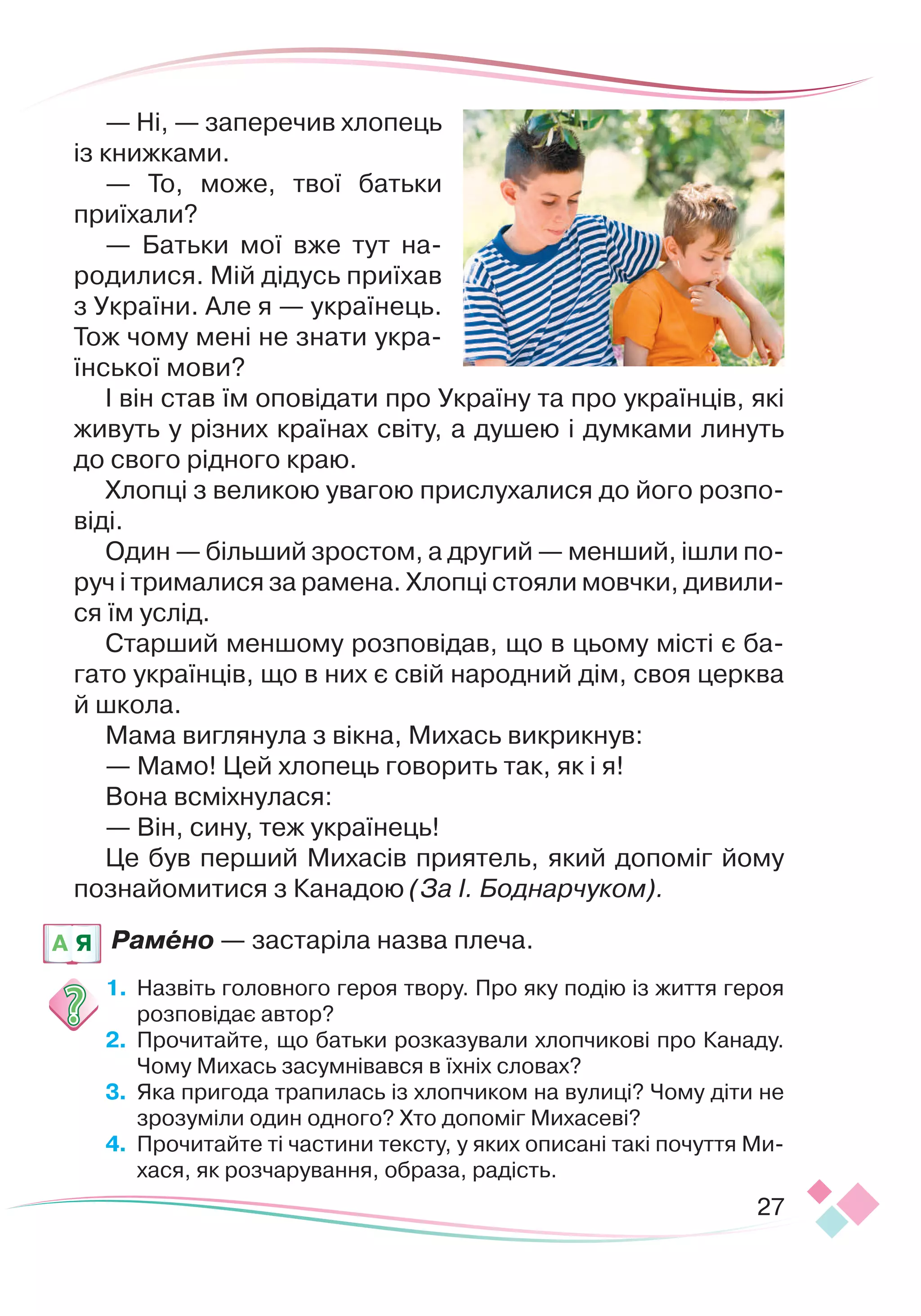 27
— Ні, — заперечив хлопець
із книжками.
— То, може, твої батьки
приїхали?
— Батьки мої вже тут на-
родилися. Мій дідусь приїхав
з України. Але я — українець.
Тож чому мені не знати укра-
їнської мови?
І він став їм оповідати про Україну та про українців, які
живуть у різних країнах світу, а душею і думками линуть
до свого рідного краю.
Хлопці з великою увагою прислухалися до його розпо-
віді.
Один — більший зростом, а другий — менший, ішли по-
руч і трималися за рамена. Хлопці стояли мовчки, дивили-
ся їм услід.
Старший меншому розповідав, що в цьому місті є ба-
гато українців, що в них є свій народний дім, своя церква
й школа.
Мама виглянула з вікна, Михась викрикнув:
— Мамо! Цей хлопець говорить так, як і я!
Вона всміхнулася:
— Він, сину, теж українець!
Це був перший Михасів приятель, який допоміг йому
познайомитися з Канадою (За І. Боднарчуком).
Рамено — застаріла назва плеча.
1.
	
Назвіть головного героя твору. Про яку подію із життя героя
розповідає автор?
2.
	
Прочитайте, що батьки розказували хлопчикові про Канаду.
Чому Михась засумнівався в їхніх словах?
3.
	
Яка пригода трапилась із хлопчиком на вулиці? Чому діти не
зрозуміли один одного? Хто допоміг Михасеві?
4.
	
Прочитайте ті частини тексту, у яких описані такі почуття Ми-
хася, як розчарування, образа, радість.
A Я
 