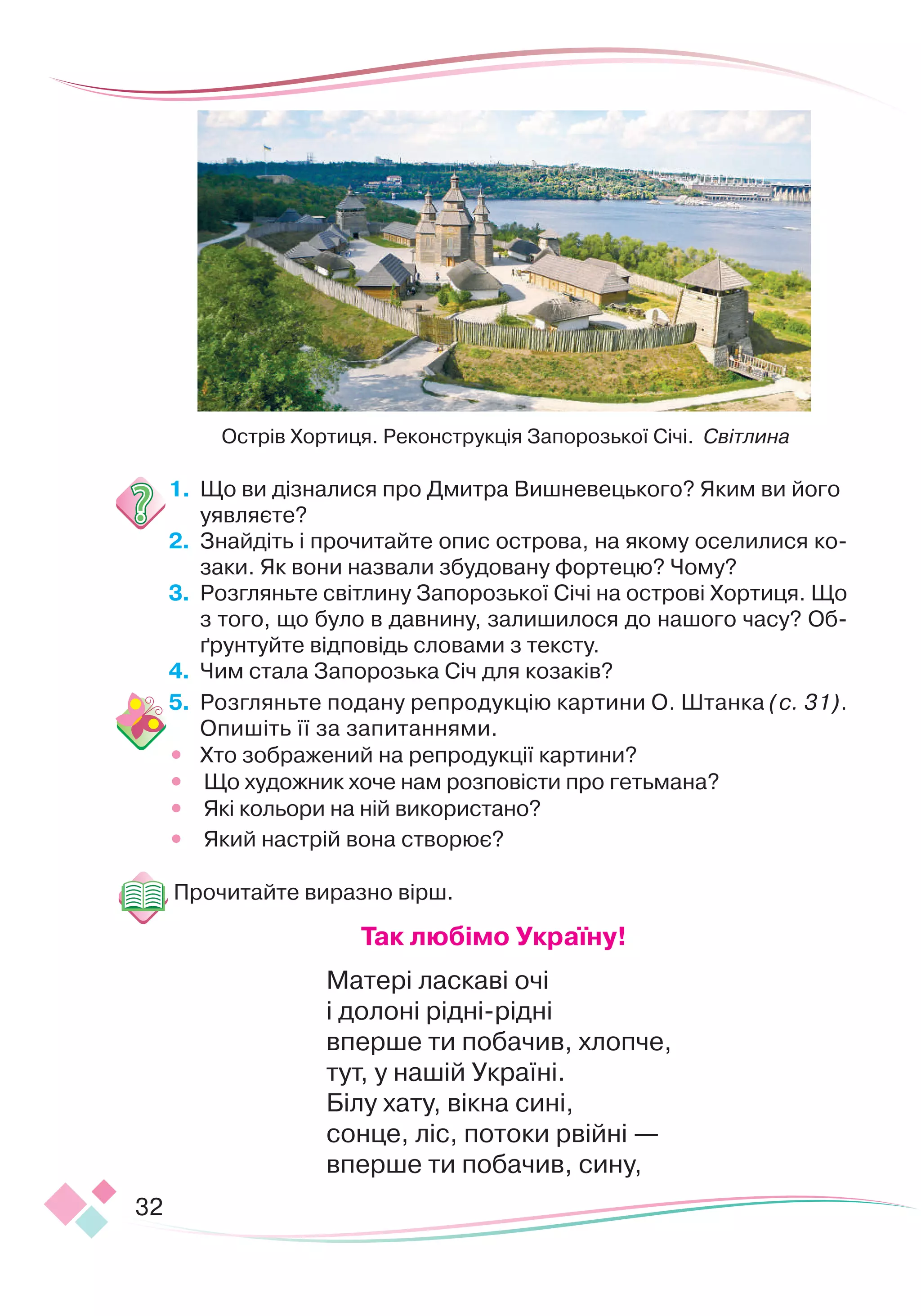 32
1.
	
Що ви дізналися про Дмитра Вишневецького? Яким ви його
уявляєте?
2.
	
Знайдіть і прочитайте опис острова, на якому оселилися ко-
заки. Як вони назвали збудовану фортецю? Чому?
3.
	
Розгляньте світлину Запорозької Січі на острові Хортиця. Що
з того, що було в давнину, залишилося до нашого часу? Об-
ґрунтуйте відповідь словами з тексту.
4.
	
Чим стала Запорозька Січ для козаків?
5.
	
Розгляньте подану репродукцію картини О. Штанка (с. 31).
Опишіть її за запитаннями.
•
	
Хто зображений на репродукції картини?
•
	
Що художник хоче нам розповісти про гетьмана?
•
	
Які кольори на ній використано?
•
	
Який настрій вона створює?
Прочитайте виразно вірш.
Т
ак любімо Україну!
Матері ласкаві очі
і долоні рідні-рідні
вперше ти побачив, хлопче,
тут, у нашій Україні.
Білу хату, вікна сині,
сонце, ліс, потоки рвійні —
вперше ти побачив, сину,
Острів Хортиця. Реконструкція Запорозької Січі. Світлина
 