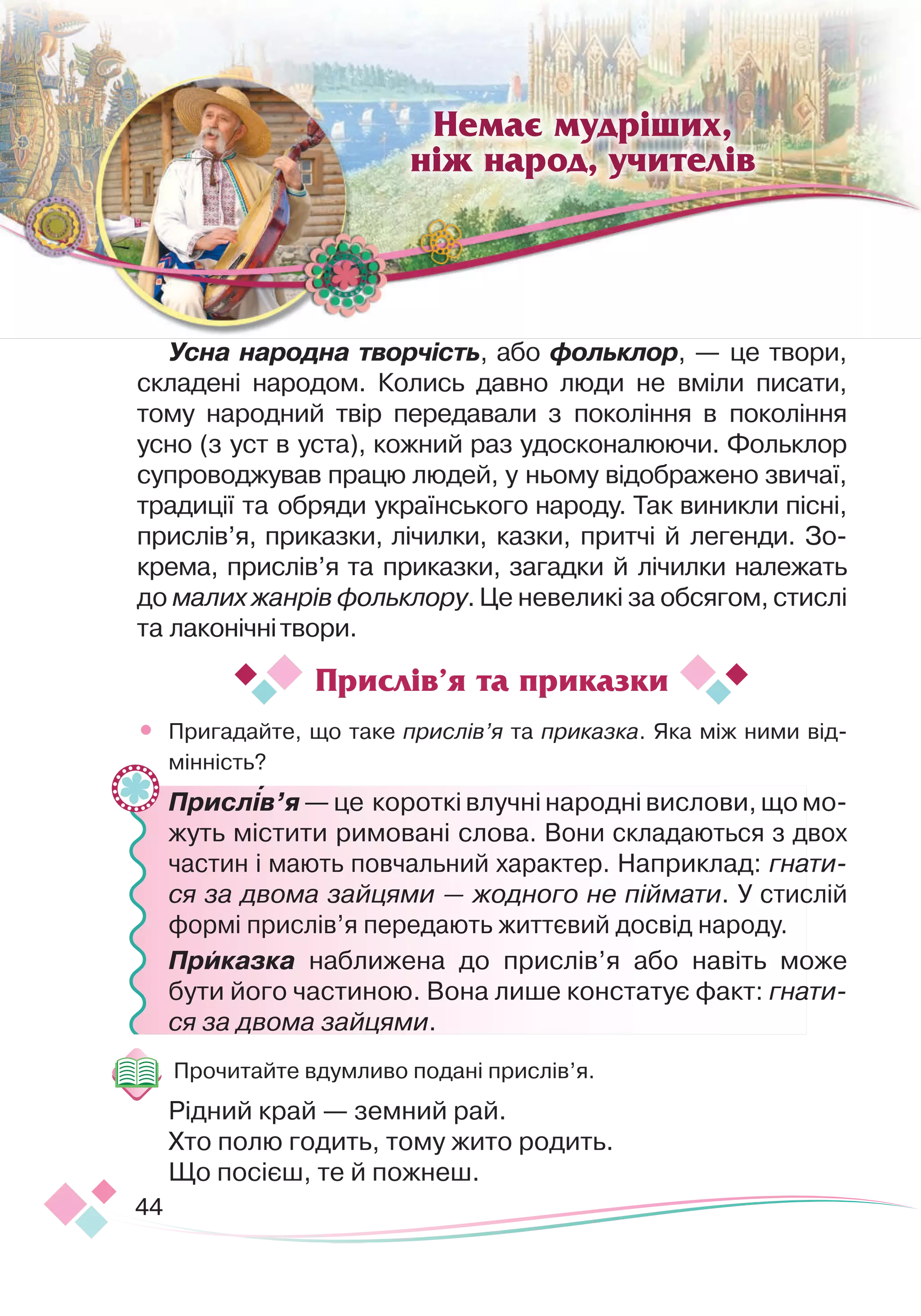 44
Немає мудріших,
ніж народ, учителів

Усна народна творчість, або фольклор, — це твори,
складені народом. Колись давно люди не вміли писати,
тому народний твір передавали з покоління в покоління
усно (з уст в уста), кожний раз удосконалюючи. Фольклор
супроводжував працю людей, у ньому відображено звичаї,
традиції та обряди українського народу. Так виникли пісні,
прислів’я, приказки, лічилки, казки, притчі й легенди. Зо-
крема, прислів’я та приказки, загадки й лічилки належать
до малих жанрів фольклору. Це невеликі за обсягом, стислі
та лаконічнітвори.
•
	
Пригадайте, що таке прислів’я та приказка. Яка між ними від-
мінність?
	
Прислів’я — це короткі влучні народні вислови, що мо-
жуть містити римовані слова. Вони складаються з двох
частин і мають повчальний характер. Наприклад: гнати-
ся за двома зайцями — жодного не піймати. У стислій
формі прислів’я передають життєвий досвід народу.
	
Приказка наближена до прислів’я або навіть може
бути його частиною. Вона лише констатує факт: гнати-
ся за двома зайцями.
Прочитайте вдумливо подані прислів’я.
Рідний край — земний рай.
Хто полю годить, тому жито родить.
Що посієш, те й пожнеш.
Прислів’я та приказки
 