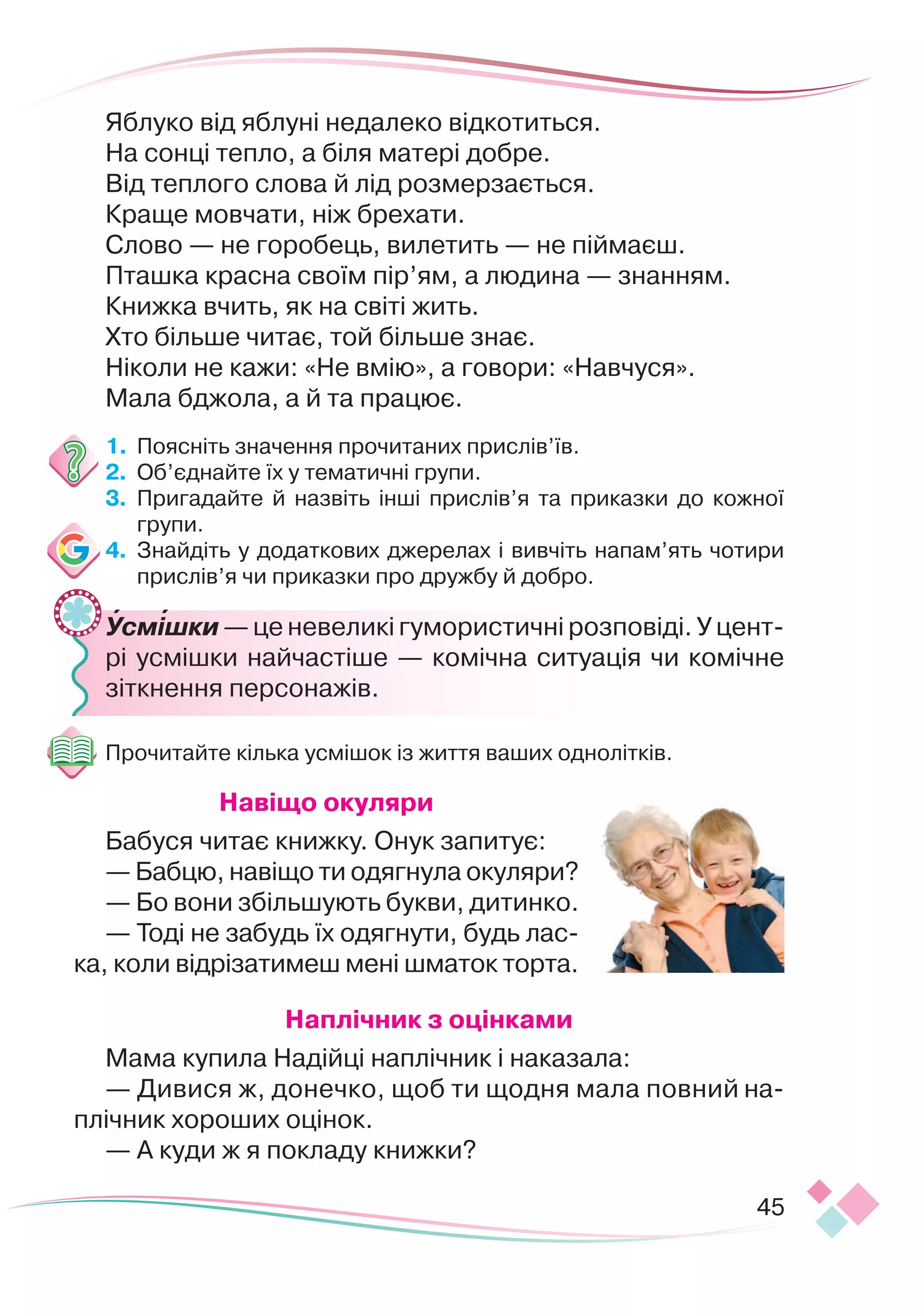 45
Яблуко від яблуні недалеко відкотиться.
На сонці тепло, а біля матері добре.
Від теплого слова й лід розмерзається.
Краще мовчати, ніж брехати.
Слово — не горобець, вилетить — не піймаєш.
Пташка красна своїм пір’ям, а людина — знанням.
Книжка вчить, як на світі жить.
Хто більше читає, той більше знає.
Ніколи не кажи: «Не вмію», а говори: «Навчуся».
Мала бджола, а й та працює.
1.
	
Поясніть значення прочитаних прислів’їв.
2.
	
Об’єднайте їх у тематичні групи.
3.
	
Пригадайте й назвіть інші прислів’я та приказки до кожної
групи.
4.
	
Знайдіть у додаткових джерелах і вивчіть напам’ять чотири
прислів’я чи приказки про дружбу й добро.
	
Усмішки — це невеликі гумористичні розповіді. У цент
­
рі усмішки найчастіше — комічна ситуація чи комічне
зіткнення персонажів.
Прочитайте кілька усмішок із життя ваших однолітків.
Н
авіщо окуляри
Бабуся читає книжку. Онук запитує:
— Бабцю, навіщо ти одягнула окуляри?
— Бо вони збільшують букви, дитинко.
— Тоді не забудь їх одягнути, будь лас-
ка, коли відрізатимеш мені шматок торта.
Н
аплічник з оцінками
Мама купила Надійці наплічник і наказала:
— Дивися ж, донечко, щоб ти щодня мала пов
­
ний на-
плічник хороших оцінок.
— А куди ж я покладу книжки?


 
