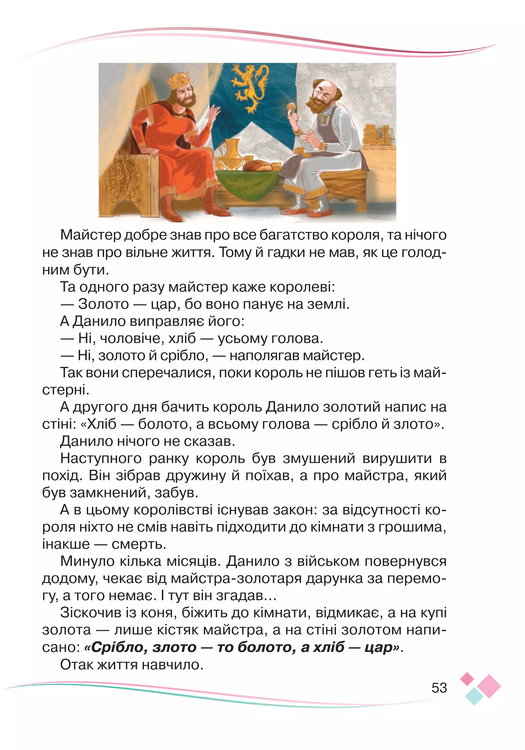 53
Майстер добре знав про все багатство короля, та нічого
не знав про вільне життя. Тому й гадки не мав, як це голод
­
ним бути.
Та одного разу майстер каже королеві:
— Золото — цар, бо воно панує на землі.
А Данило виправляє його:
— Ні, чоловіче, хліб — усьому голова.
— Ні, золото й срібло, — наполягав майстер.
Так вони сперечалися, поки король не пішов геть із май
­
с
­
терні.
А другого дня бачить король Данило золотий напис на
стіні: «Хліб — болото, а всьому голова — срібло й злото».
Данило нічого не сказав.
Наступного ранку король був змушений вирушити в
похід. Він зібрав дружину й поїхав, а про майстра, який
був замкнений, забув.
А в цьому королівстві існував закон: за відсутності ко-
роля ніхто не смів навіть підходити до кімнати з грошима,
інакше — смерть.
Минуло кілька місяців. Данило з військом повернувся
додому, чекає від майстра-золотаря дарунка за перемо-
гу, а того немає. І тут він згадав...
Зіскочив із коня, біжить до кімнати, відмикає, а на купі
золота — лише кістяк майстра, а на стіні золотом напи-
сано: «Срібло, злото — то болото, а хліб — цар».
Отак життя навчило.
 
