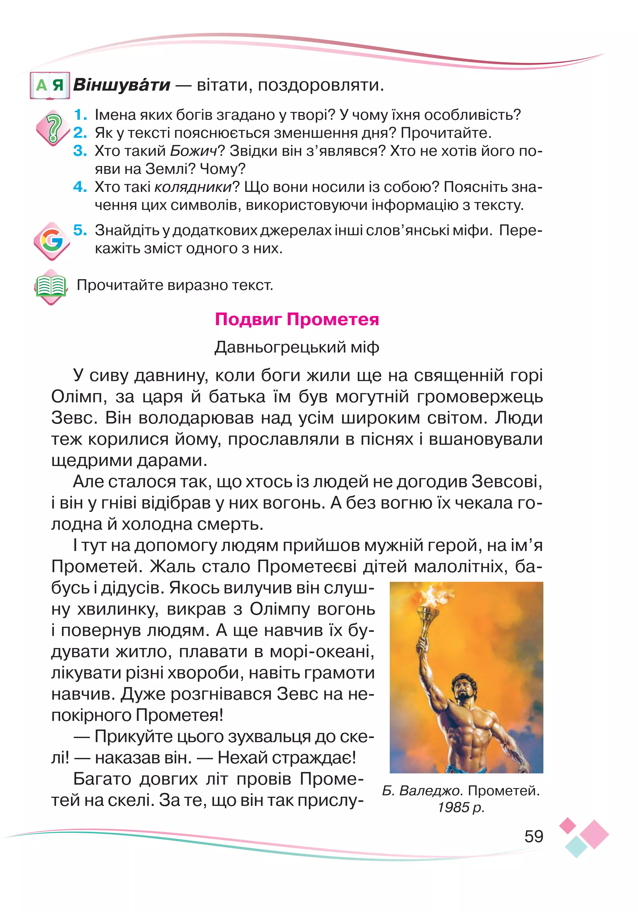 59
Віншувати — вітати, поздоровляти.
1.
	
Імена яких богів згадано у творі? У чому їхня особливість?
2.
	
Як у тексті пояснюється зменшення дня? Прочитайте.
3.
	
Хто такий Божич? Звідки він з’являвся? Хто не хотів його по-
яви на Землі? Чому?
4.
	
Хто такі колядники? Що вони носили із собою? Поясніть зна-
чення цих символів, використовуючи інформацію з тексту.
5.
	
Знайдіть у додаткових джерелах інші слов’янські міфи. Пере
­
кажіть зміст одного з них.
Прочитайте виразно текст.
Подвиг Прометея
Давньогрецький міф
У сиву давнину, коли боги жили ще на священній горі
Олімп, за царя й батька їм був могутній громовержець
Зевс. Він володарював над усім широким світом. Люди
теж корилися йому, прославляли в піснях і вшановували
щедрими дарами.
Але сталося так, що хтось із людей не догодив Зевсові,
і він у гніві відібрав у них вогонь. А без вогню їх чекала го-
лодна й холодна смерть.
І тут на допомогу людям прийшов мужній герой, на ім’я
Прометей. Жаль стало Прометеєві дітей малолітніх, ба-
бусь і дідусів. Якось вилучив він слуш-
ну хвилинку, викрав з Олімпу вогонь
і повернув людям. А ще навчив їх бу-
дувати житло, плавати в морі-океані,
лікувати різні хвороби, навіть грамоти
навчив. Дуже розгнівався Зевс на не-
покірного Прометея!
— Прикуйте цього зухвальця до ске-
лі! — наказав він. — Нехай страждає!
Багато довгих літ провів Проме-
тей на скелі. За те, що він так прислу-
A Я
Б. Валеджо. Прометей.
1985 р.
 