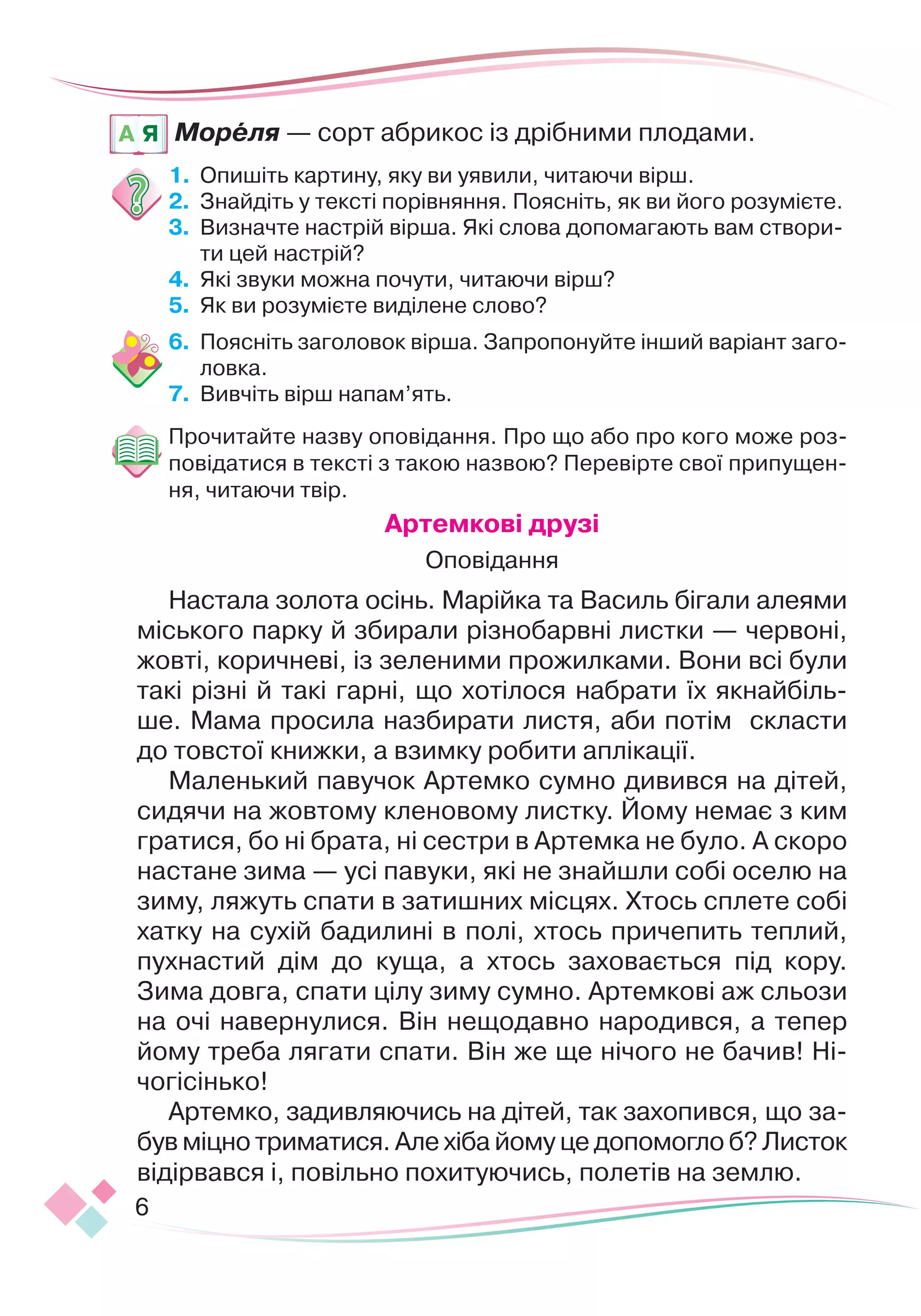 6
Мореля — сорт абрикос із дрібними плодами.
1.	 	
Опишіть картину, яку ви уявили, читаючи вірш.
2.	 	
Знайдіть у тексті порівняння. Поясніть, як ви його розумієте.
3.	 	
Визначте настрій вірша. Які слова допомагають вам створи-
ти цей настрій?
4.	 	
Які звуки можна почути, читаючи вірш?
5.	 	
Як ви розумієте виділене слово?
6.	 	
Поясніть заголовок вірша. Запропонуйте інший варіант заго-
ловка.
7.
	
Вивчіть вірш напам’ять.
Прочитайте назву оповідання. Про що або про кого може роз-
повідатися в тексті з такою назвою? Перевірте свої припущен-
ня, читаючи твір.
А
ртемкові друзі
Оповідання
Настала золота осінь. Марійка та Василь бігали алеями
міського парку й збирали різнобарвні листки — червоні,
жовті, коричневі, із зеленими прожилками. Вони всі були
такі різні й такі гарні, що хотілося набрати їх якнайбіль-
ше. Мама просила назбирати листя, аби потім скласти
до товстої книжки, а взимку робити аплікації.
Маленький павучок Артемко сумно дивився на дітей,
си
­­­­­­
дячи на жовтому кленовому листку. Йому немає з ким
гратися, бо ні брата, ні сестри в Артемка не було.
­
А скоро
настане зима — усі павуки, які не знайшли собі оселю на
зиму, ляжуть спати в затишних місцях. Хтось сплете собі
хатку на сухій бадилині в полі, хтось причепить теплий,
пухнастий дім до куща, а хтось заховається під кору.
Зима дов
­
га, спати цілу зиму сумно. Артемкові аж сльози
на очі навернулися. Він нещодавно народився, а тепер
йому треба лягати спати. Він же ще нічого не бачив! Ні-
чогісінько!
Артемко, задивляючись на дітей, так захо
­
пився, що за-
був міцно триматися. Але хіба йому це допомогло б? Листок
відірвався і, повільно похитуючись, полетів на землю.
A Я
 