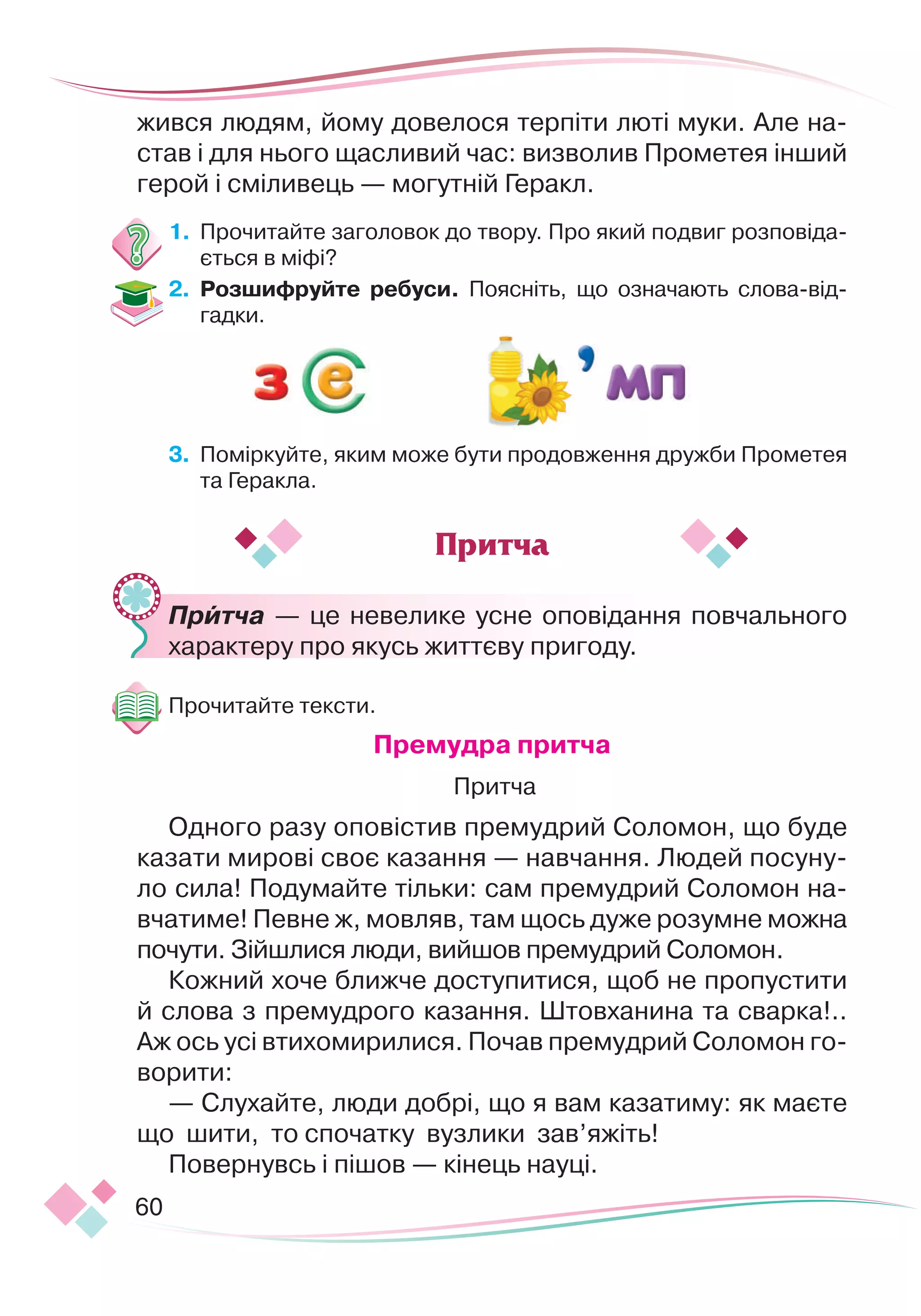 60
жився людям, йому довелося терпіти люті муки. Але на-
став і для нього щасливий час: визволив Прометея інший
герой і сміливець — могутній Геракл.
1.
	
Прочитайте заголовок до твору. Про який подвиг розповіда-
ється в міфі?
2.	 Розшифруйте ребуси. Поясніть, що означають слова-від-
гадки.
3.
	
Поміркуйте, яким може бути продовження дружби Прометея
та Геракла.
	
Притча — це невелике усне оповідання повчального
характеру про якусь життєву пригоду.
Прочитайте тексти.
Премудра притча
 
Притча
Одного разу оповістив премудрий Соломон, що буде
казати мирові своє казання — навчання. Людей посуну-
ло сила! Подумайте тільки: сам премудрий Соломон на-
вчатиме! Певне ж, мовляв, там щось дуже розумне можна
почути. Зійшлися люди, вийшов премудрий Соломон.
Кожний хоче ближче доступитися, щоб не пропустити
й слова з премудрого казання. Штовханина та сварка!..
Аж ось усі втихомирилися. Почав премудрий Соломон го-
ворити:
— Слухайте, люди добрі, що я вам казатиму: як маєте
що шити, то спочатку вузлики зав’яжіть!
Повернувсь і пішов — кінець науці.
Притча
 