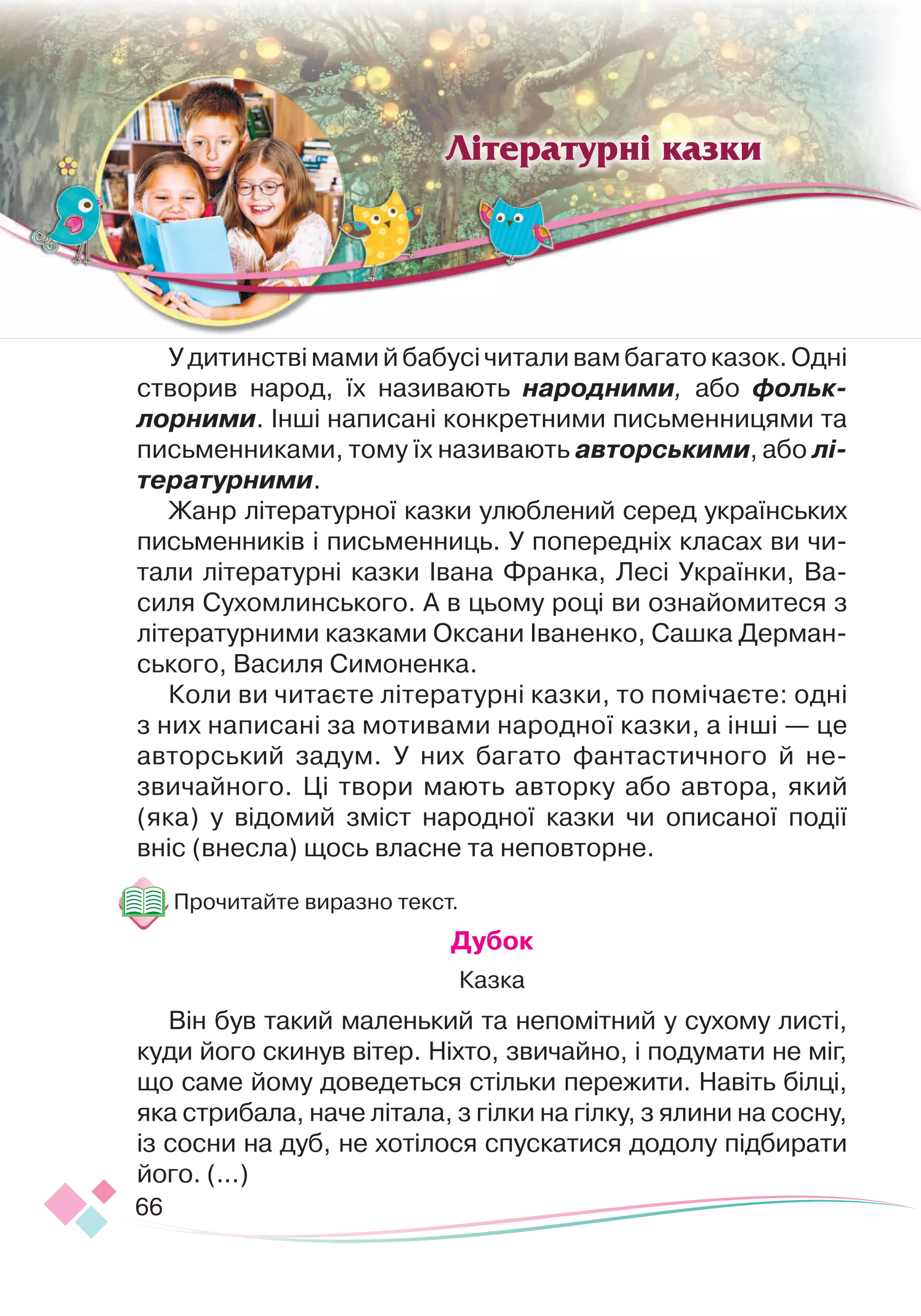 66
Удитинствімамийбабусічиталивамбагатоказок.Одні
створив народ, їх називають народними, або фольк
­
лорними. Інші написані конкретними письменницями та
письменниками, тому їх називають авторськими, або лі-
тературними.
Жанр літературної казки улюблений серед українських
письменників і письменниць. У попередніх класах ви чи-
тали літературні казки Івана Франка, Лесі Українки, Ва-
силя Сухомлинського. А в цьому році ви ознайомитеся з
літературними казками Оксани Іваненко, Сашка Дерман-
ського, Василя Симоненка.
Коли ви читаєте літературні казки, то помічаєте: одні
з них написані за мотивами народної казки, а інші — це
авторський задум. У них багато фантастичного й не-
звичайного. Ці твори мають авторку або автора, який
(яка) у відомий зміст народної казки чи описаної події
вніс (внесла) щось власне та неповторне.
Прочитайте виразно текст.
Дубок
Казка
Він був такий маленький та непомітний у сухому листі,
куди його скинув вітер. Ніхто, звичайно, і подумати не міг,
що саме йому доведеться стільки пережити. Навіть білці,
яка стрибала, наче літала, з гілки на гілку, з ялини на сосну,
із сосни на дуб, не хотілося спускатися додолу підбирати
його. (...)
Літературні казки
 