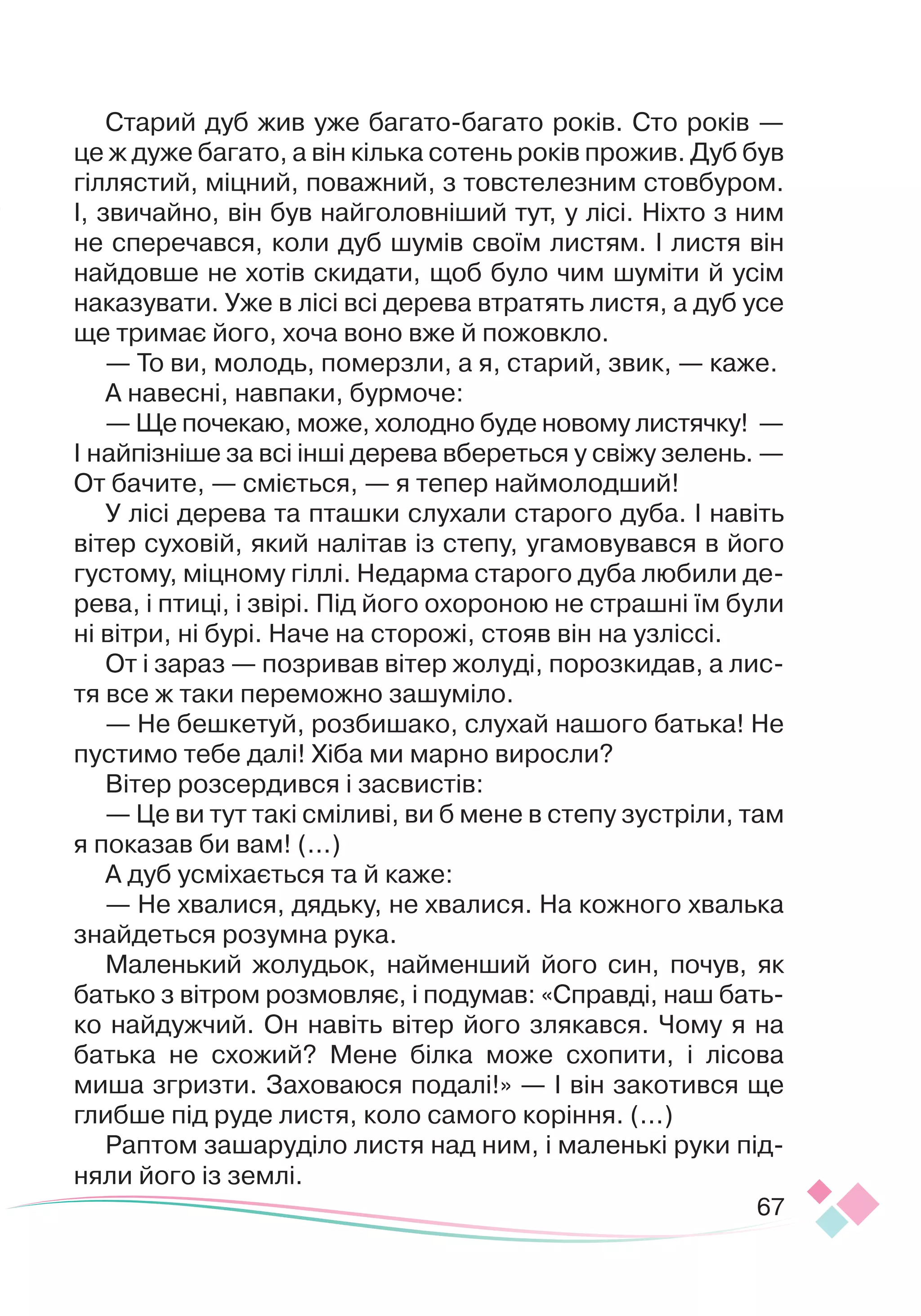 67
Старий дуб жив уже багато-багато років. Сто років —
це ж дуже багато, а він кілька сотень років прожив. Дуб був
гіллястий, міцний, поважний, з товстелезним стовбуром.
І, звичайно, він був найголовніший тут, у лісі. Ніхто
­­
з ним
не сперечався, коли дуб шумів своїм листям. І листя він
найдовше не хотів скидати, щоб було чим шуміти й усім
наказувати. Уже в лісі всі дерева втратять листя, а дуб усе
ще тримає його, хоча воно вже й пожовкло.
— То ви, молодь, померзли, а я, старий, звик, — каже.
А навесні, навпаки, бурмоче:
— Ще почекаю, може, холодно буде новому листячку! —
І най
­­­
пізніше за всі інші дерева вбереться у свіжу зелень. —
От бачите, — сміється, — я тепер наймолодший!
У лісі дерева та пташки слухали старого дуба. І навіть
вітер суховій, який налітав із степу, угамовувався в його
густому, міцному гіллі. Недарма старого дуба любили де-
рева, і птиці, і звірі. Під його охороною не страшні їм були
ні вітри, ні бурі. Наче на сторожі, стояв він на узліссі.
От і зараз — позривав вітер жолуді, порозкидав, а лис-
тя все ж таки переможно зашуміло.
— Не бешкетуй, розбишако, слухай нашого батька! Не
пустимо тебе далі! Хіба ми марно виросли?
Вітер розсердився і засвистів:
— Це ви тут такі сміливі, ви б мене в степу зустріли, там
я показав би вам! (...)
А дуб усміхається та й каже:
— Не хвалися, дядьку, не хвалися. На кожного хвалька
знайдеться розумна рука.
Маленький жолудьок, найменший його син, почув, як
батько з вітром розмовляє, і подумав: «Справді, наш бать
­
ко найдужчий. Он навіть вітер його злякався. Чому я на
батька не схожий? Мене білка може схопити, і лісова
миша згризти. Заховаюся подалі!» — І він закотився ще
глибше під руде листя, коло самого коріння. (...)
Раптом зашаруділо листя над ним, і маленькі руки під-
няли його із землі.
 