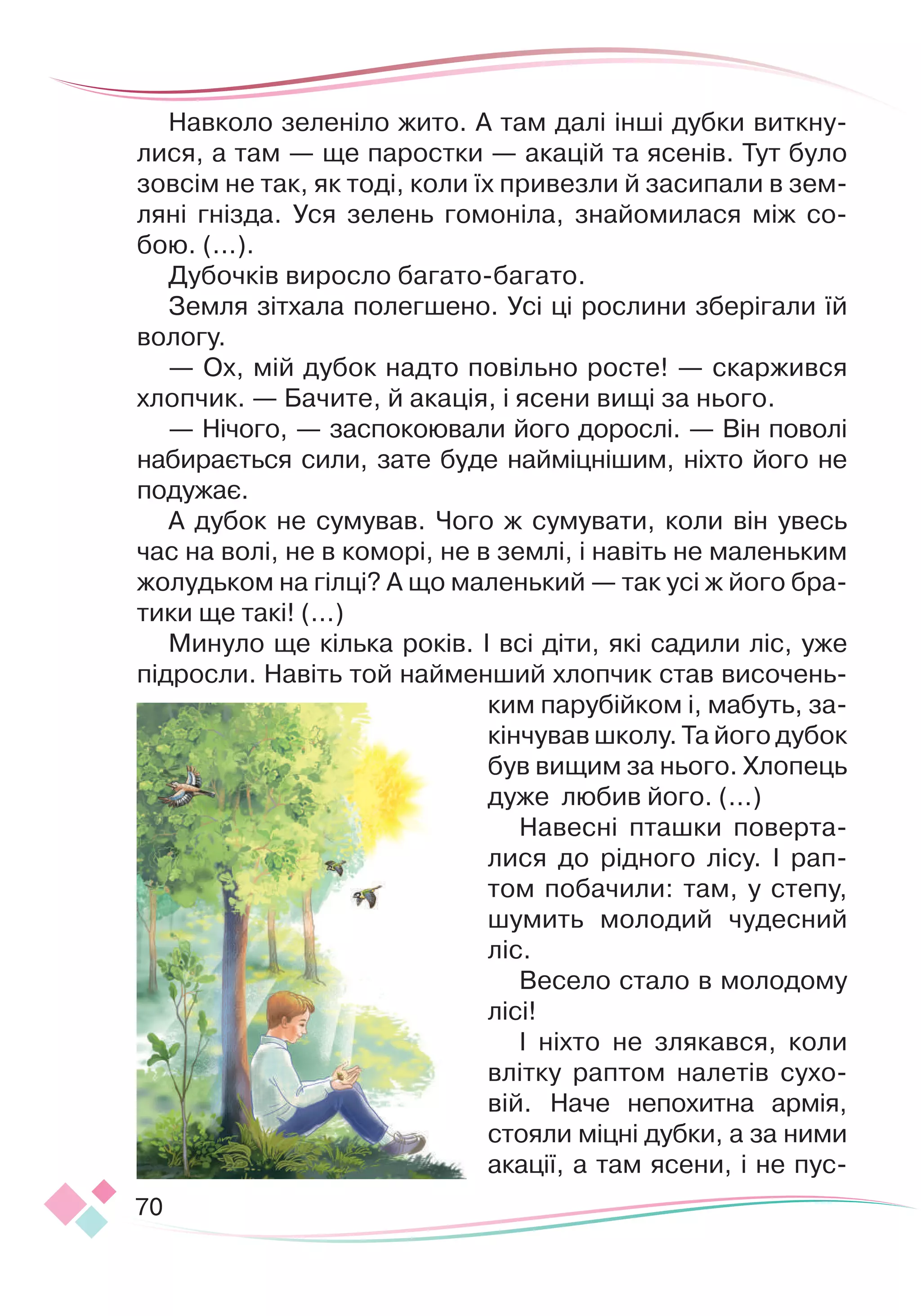 70
Навколо зеленіло жито. А там далі інші дубки виткну-
лися, а там — ще паростки — акацій та ясенів. Тут було
зовсім не так, як тоді, коли їх привезли й засипали в зем-
ляні гнізда. Уся зелень гомоніла, знайомилася між со-
бою. (...).
Дубочків виросло багато-багато.
Земля зітхала полегшено. Усі ці рослини зберігали їй
вологу.
— Ох, мій дубок надто повільно росте! — скаржився
хлопчик. — Бачите, й акація, і ясени вищі за нього.
— Нічого, — заспокоювали його дорослі. — Він поволі
набирається сили, зате буде найміцнішим, ніхто його не
подужає.
А дубок не сумував. Чого ж сумувати, коли він увесь
час на волі, не в коморі, не в землі, і навіть не маленьким
жолудьком на гілці? А що маленький — так усі ж його бра-
тики ще такі! (...)
Минуло ще кілька років. І всі діти, які садили ліс, уже
підросли. Навіть той найменший хлопчик став височень-
ким парубійком і, мабуть, за-
кінчував школу. Та його дубок
був вищим за нього. Хлопець
дуже любив його.
 
(...)
Навесні пташки поверта-
лися до рідного лісу. І рап-
том побачили: там, у степу,
шумить молодий чудесний
ліс.
Весело стало в молодому
лісі!
І ніхто не злякався, коли
влітку раптом налетів сухо-
вій. Наче непохитна армія,
стояли міцні дубки, а за ними
акації, а там ясени, і не пус-
 