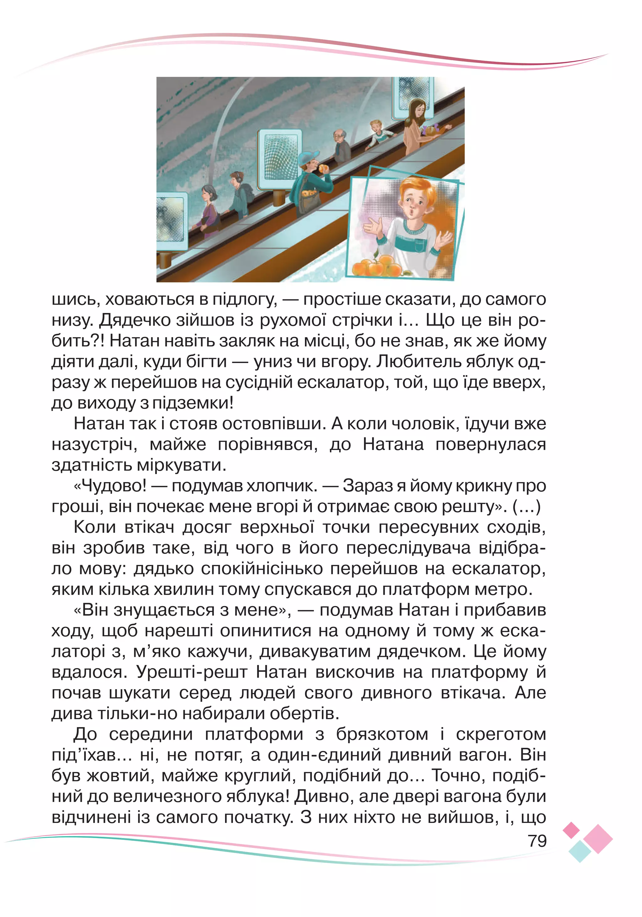 79
шись, ховаються в підлогу, — простіше сказати, до самого
низу. Дядечко зійшов із рухомої стрічки і… Що це він ро-
бить?! Натан навіть закляк на місці, бо не знав, як же йому
діяти далі, куди бігти — униз чи вгору. Любитель яблук од-
разу ж перейшов на сусідній ескалатор, той, що їде вверх,
до виходу зпідземки!
Натан так і стояв остовпівши. А коли чоловік, їдучи вже
назустріч, майже порівнявся, до Натана повернулася
здатність міркувати.
«Чудово! — подумав хлопчик. — Зараз я йому крикну про
гроші, він почекає мене вгорі й отримає свою решту». (...)
Коли втікач досяг верхньої точки пересувних сходів,
він зробив таке, від чого в його переслідувача відібра-
ло мову: дядько спокійнісінько перейшов на ескалатор,
яким кілька хвилин тому спускався до платформ метро.
«Він знущається з мене», — подумав Натан і прибавив
ходу, щоб нарешті опинитися на одному й тому ж еска-
латорі з, м’яко кажучи, дивакуватим дядечком. Це йому
вдалося. Урешті-решт Натан вискочив на платформу й
почав шукати серед людей свого дивного втікача. Але
дива тільки-но набирали обертів.
До середини платформи з брязкотом і скреготом
під’їхав… ні, не потяг, а один-єдиний дивний вагон. Він
був жовтий, майже круглий, подібний до… Точно, подіб
­
ний до величезного яблука! Дивно, але двері вагона були
відчинені із самого початку. З них ніхто не вийшов, і, що
 