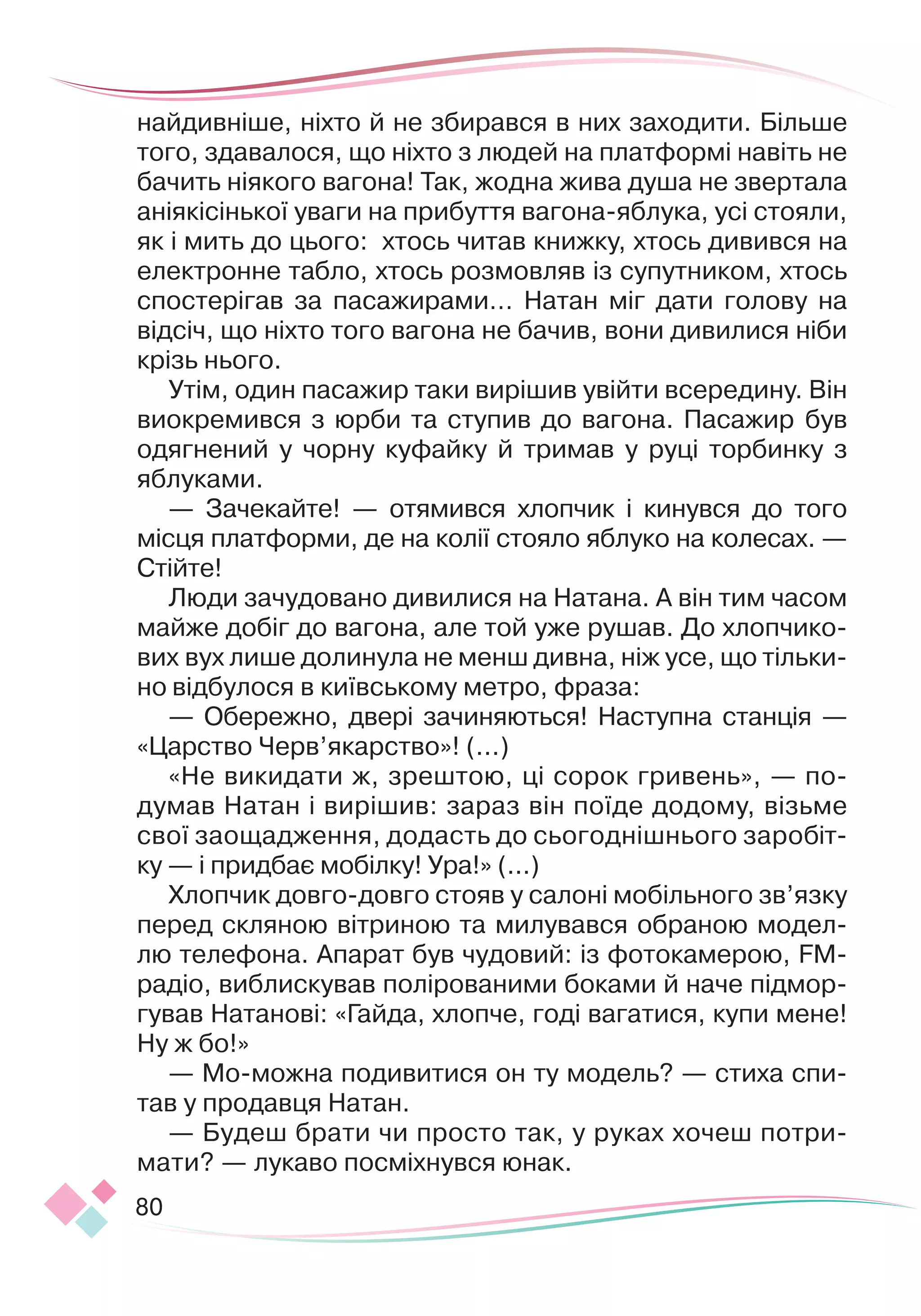 80
найдивніше, ніхто й не збирався в них заходити. Більше
того, здавалося, що ніхто з людей на платформі навіть не
бачить ніякого вагона! Так, жодна жива душа не звертала
аніякісінької уваги на прибуття вагона-яблука, усі стоя
­
ли,
як і мить до цього: хтось читав книжку, хтось дивився на
електронне табло, хтось розмовляв із супутником, хтось
спостерігав за пасажирами… Натан міг дати голову на
відсіч, що ніхто того вагона не бачив, вони дивилися ніби
крізь нього.
Утім, один пасажир таки вирішив увійти всередину. Він
виокремився з юрби та ступив до вагона. Пасажир був
одягнений у чорну куфайку й тримав у руці торбинку з
яблуками.
— Зачекайте! — отямився хлопчик і кинувся до того
місця платформи, де на колії стояло яблуко на колесах. —
Стійте!
Люди зачудовано дивилися на Натана. А він тим часом
майже добіг до вагона, але той уже рушав. До хлопчико-
вих вух лише долинула не менш дивна, ніж усе, що тільки-
но відбулося в київському метро, фраза:
— Обережно, двері зачиняються! Наступна станція —
«Цар
­­
ство Черв’якарство»! (...)
«Не викидати ж, зрештою, ці сорок гривень», — по-
думав Натан і вирішив: зараз він поїде додому, візьме
свої заощадження, додасть до сьогоднішнього заробіт-
ку — і придбає мобілку! Ура!» (...)
Хлопчик довго-довго стояв у салоні мобільного зв’язку
перед скляною вітриною та милувався обраною модел-
лю телефона. Апарат був чудовий: із фотокамерою, FM-
радіо, виблискував полірованими боками й наче підмор-
гував Натанові: «Гайда, хлопче, годі вагатися, купи мене!
Ну ж бо!»
— Мо-можна подивитися он ту модель? — стиха спи-
тав у продавця Натан.
— Будеш брати чи просто так, у руках хочеш потри-
мати? — лукаво посміхнувся юнак.
 