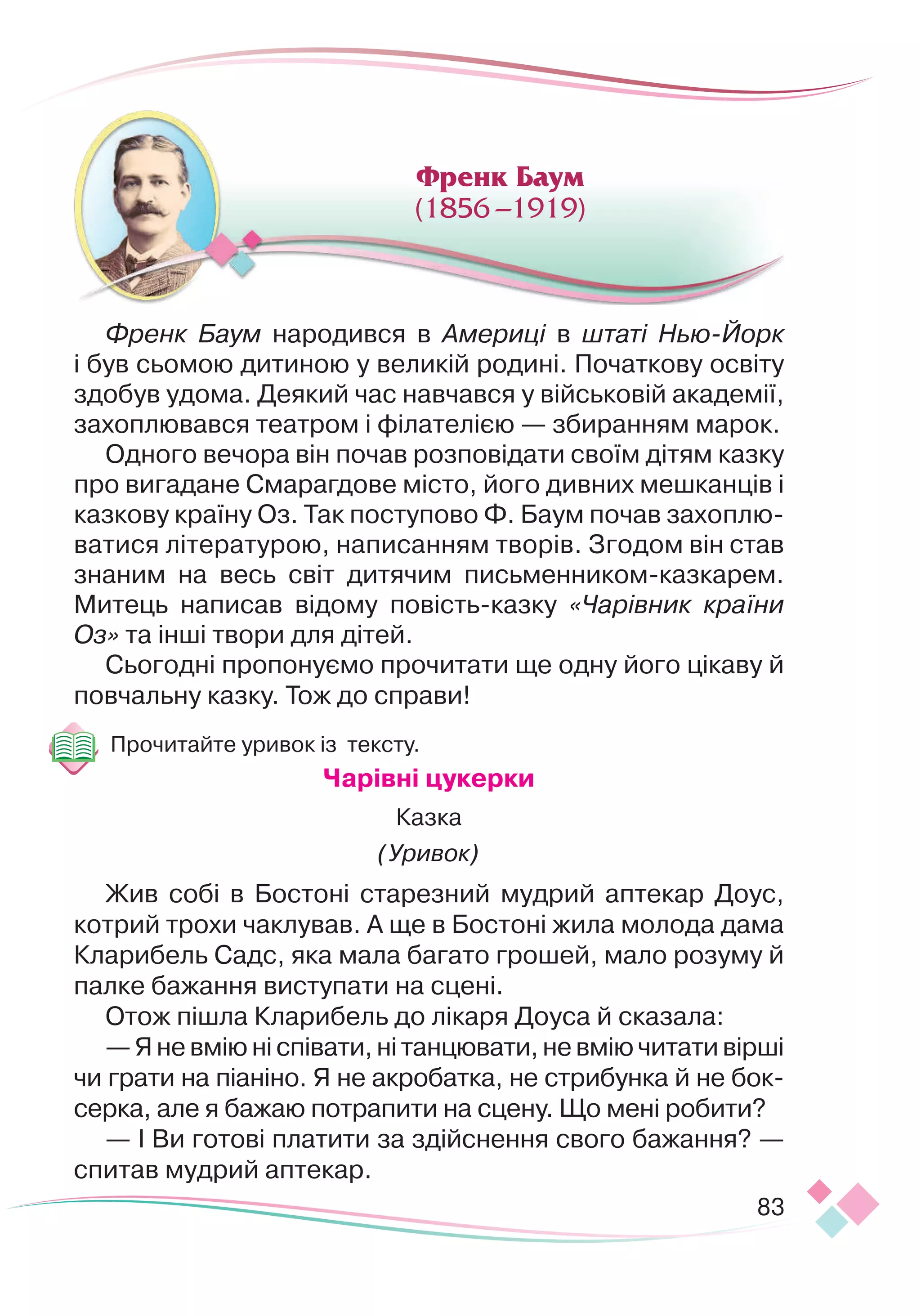 83
Френк Баум народився в Америці в штаті Нью-Йорк
і
 
був сьомою дитиною у великій родині. Початкову освіту
здобув удома. Деякий час навчався у військовій академії,
захоплювався театром і філателією —
 
збиранням марок.
Одного вечора він почав розповідати своїм дітям казку
про вигадане Смарагдове місто, його дивних мешканців і
казкову країну Оз. Так поступово Ф. Баум почав захоплю-
ватися літературою, написанням творів. Згодом він став
знаним на весь світ дитячим письменником
­
-казкарем.
Митець написав відому повість-
­
казку «Чарівник країни
Оз» та інші твори для дітей.
Сьогодні пропонуємо прочитати ще одну його цікаву й
повчальну казку. Тож до справи!
Прочитайте уривок із тексту.
Ч
арівні цукерки
Казка
(Уривок)
Жив собі в Бостоні старезний мудрий аптекар Доус,
котрий трохи чаклував. А ще в Бостоні жила молода дама
Кларибель Садс, яка мала багато грошей, мало розуму й
палке бажання виступати на сцені.
Отож пішла Кларибель до лікаря Доуса й сказала:
— Я не вмію ні співати, ні танцювати, не вмію читати вір
­
ші
чи грати на піаніно. Я не акробатка, не стрибунка й не бок-
серка, але я бажаю потрапити на сцену. Що мені робити?
— І Ви готові платити за здійснення свого бажання?
 
—
спитав мудрий аптекар.
Френк Баум
(1856 –1919)
 
