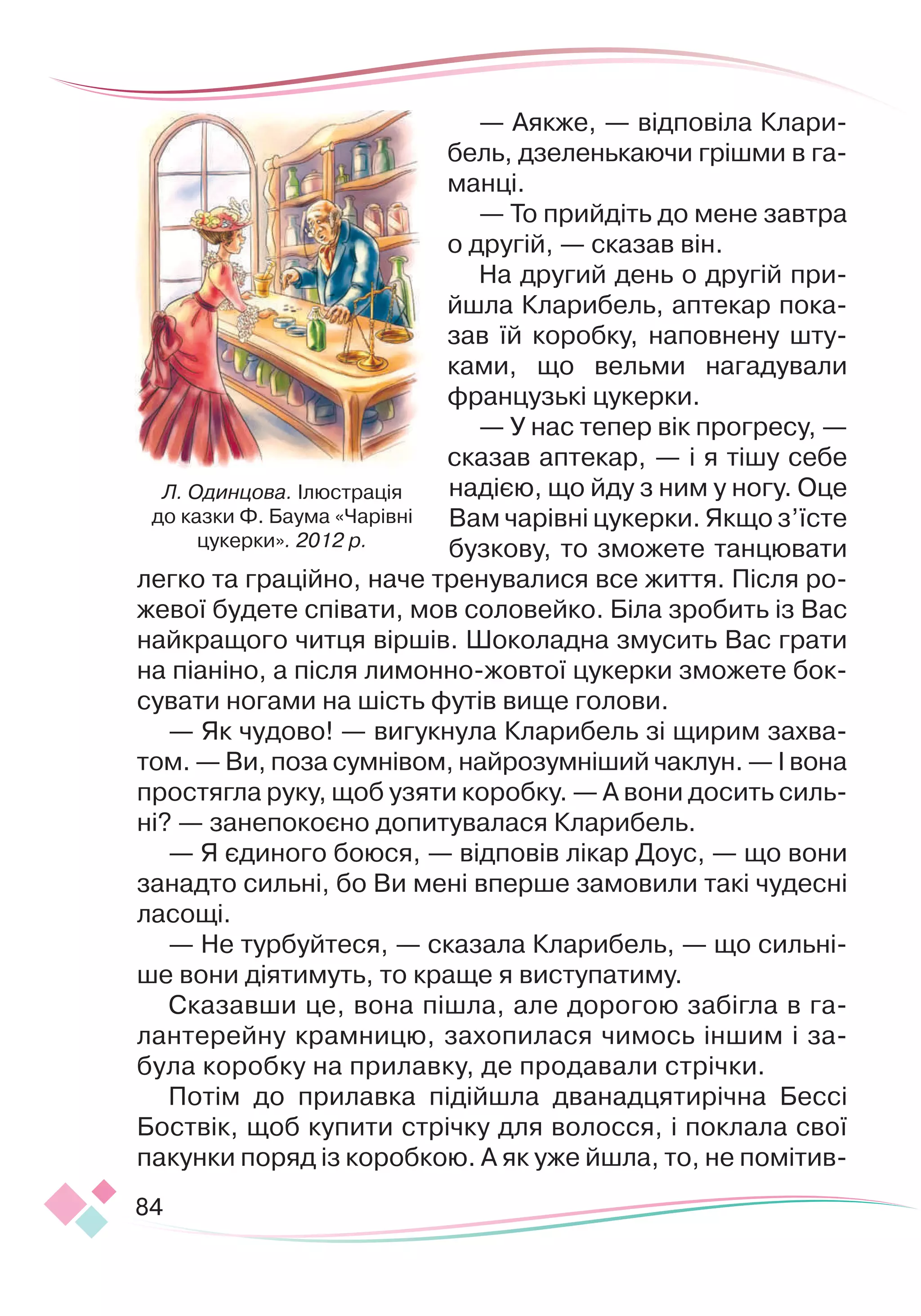 84
— Аякже, — відповіла Клари-
бель, дзеленькаючи грішми в га
­­
манці.
— То прийдіть до мене завтра
о другій, — сказав він.
На другий день о другій при-
йшла Кларибель, аптекар пока
­
зав їй коробку, наповнену шту-
ками, що вельми нагадували
французькі цукерки.
— У нас тепер вік прогресу, —
сказав аптекар, — і я тішу себе
надією, що йду з ним у ногу. Оце
Вам чарівні цукерки. Якщо з’їсте
бузкову, то зможете танцювати
легко та граційно, наче тренувалися все життя. Після ро-
жевої будете співати, мов соловейко. Біла зробить із Вас
найкращого читця віршів. Шоколадна змусить Вас грати
на піаніно, а
 
після лимонно-
­
жовтої цукерки зможете бок-
сувати ногами на шість футів вище голови.
— Як чудово! — вигукнула Кларибель зі щирим захва-
том.
 
— Ви, поза сумнівом, найрозумніший чаклун. — І вона
простягла руку, щоб узяти коробку. — А вони досить силь-
ні? — занепокоєно допитувалася Кларибель.
— Я єдиного боюся, — відповів лікар Доус, — що вони
занадто сильні, бо Ви мені вперше замовили такі чудесні
ласощі.
— Не турбуйтеся, — сказала Кларибель, — що сильні-
ше вони діятимуть, то краще я виступатиму.
Сказавши це, вона пішла, але дорогою забігла в га-
лантерейну крамницю, захопилася чимось іншим і за-
була коробку на прилавку, де продавали стрічки.
Потім до прилавка підійшла дванадцятирічна Бессі
Боствік, щоб купити стрічку для волосся, і поклала свої
пакунки поряд із коробкою. А як уже йшла, то, не помітив-
Л. Одинцова. Ілюстрація
до казки Ф. Баума «Чарівні
цукерки». 2012 р.
 