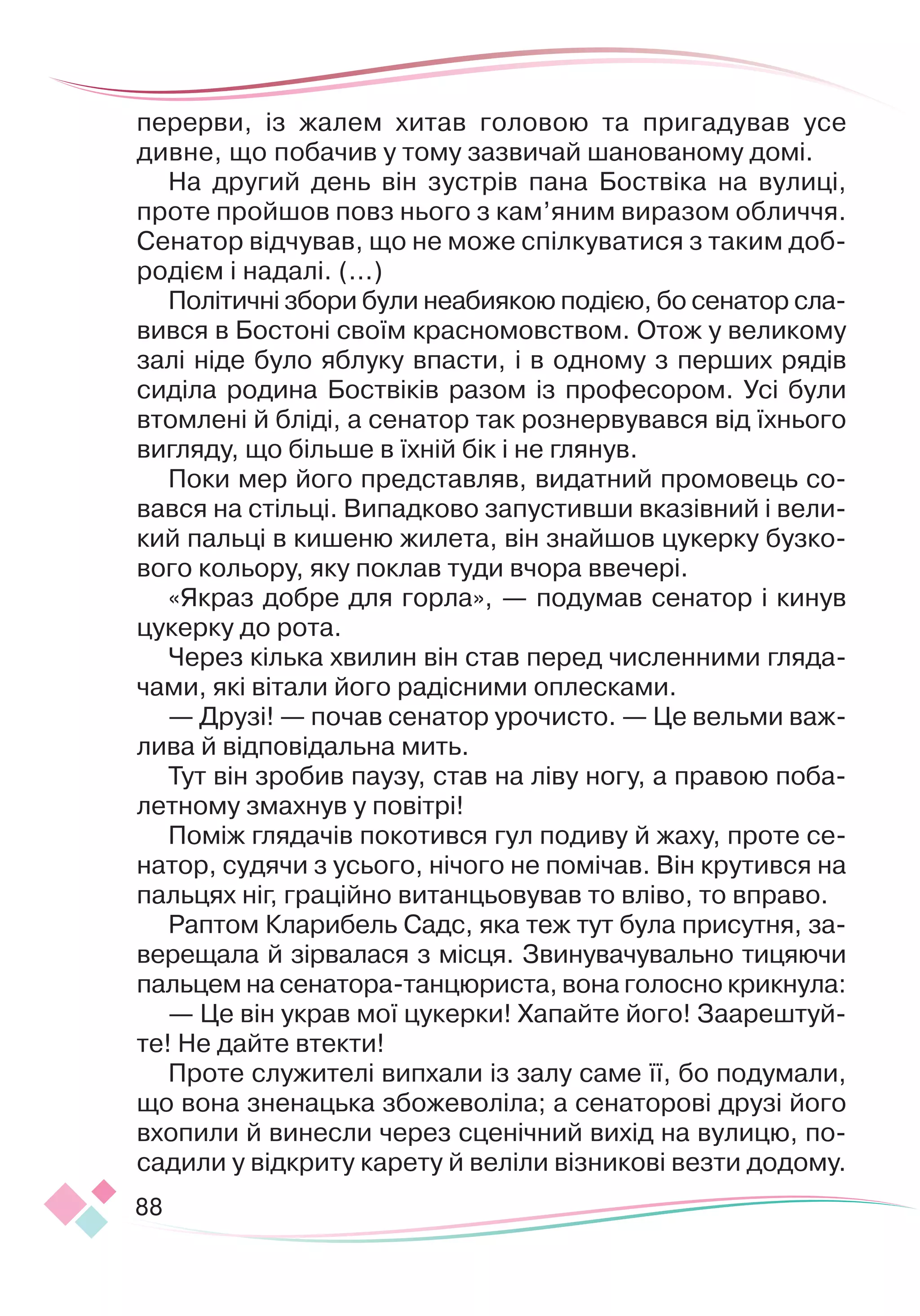 88
перер
­
ви, із жалем хитав головою та пригадував усе
дивне, що побачив у тому зазвичай шанованому домі.
На другий день він зустрів пана Боствіка на вулиці,
проте пройшов повз нього з кам’яним виразом обличчя.
Сенатор відчував, що не може спілкуватися з таким доб
­
родієм і надалі. (...)
Політичні збори були неабиякою подією, бо сенатор сла-
вився в Бостоні своїм красномовством. Отож у великому
залі ніде було яблуку впасти, і в одному з перших рядів
сиділа родина Боствіків разом із професором. Усі були
втомлені й бліді, а сенатор так рознервувався від їхнього
вигляду, що більше в їхній бік і не глянув.
Поки мер його представляв, видатний промовець со-
вався на стільці. Випадково запустивши вказівний і вели-
кий пальці в кишеню жилета, він знайшов цукерку бузко-
вого кольору, яку поклав туди вчора ввечері.
«Якраз добре для горла», — подумав сенатор і кинув
цукерку до рота.
Через кілька хвилин він став перед численними гляда-
чами, які вітали його радісними оплесками.
— Друзі! — почав сенатор урочисто. — Це вельми важ-
лива й відповідальна мить.
Тут він зробив паузу, став на ліву ногу, а правою по
­
ба
­
летному змахнув у повітрі!
Поміж глядачів покотився гул подиву й жаху, проте се-
натор, судячи з усього, нічого не помічав. Він крутився на
пальцях ніг, граційно витанцьовував то вліво, то вправо.
Раптом Кларибель Садс, яка теж тут була присутня, за-
верещала й зірвалася з місця. Звинувачувально тицяючи
пальцем на сенатора
­
-танцюриста, вона голосно крикнула:
— Це він украв мої цукерки! Хапайте його! Заарештуй-
те! Не дайте втекти!
Проте служителі випхали із залу саме її, бо подумали,
що вона зненацька збожеволіла; а сенаторові друзі його
вхопили й винесли через сценічний вихід на вулицю, по-
садили у відкриту карету й веліли візникові везти додому.
 