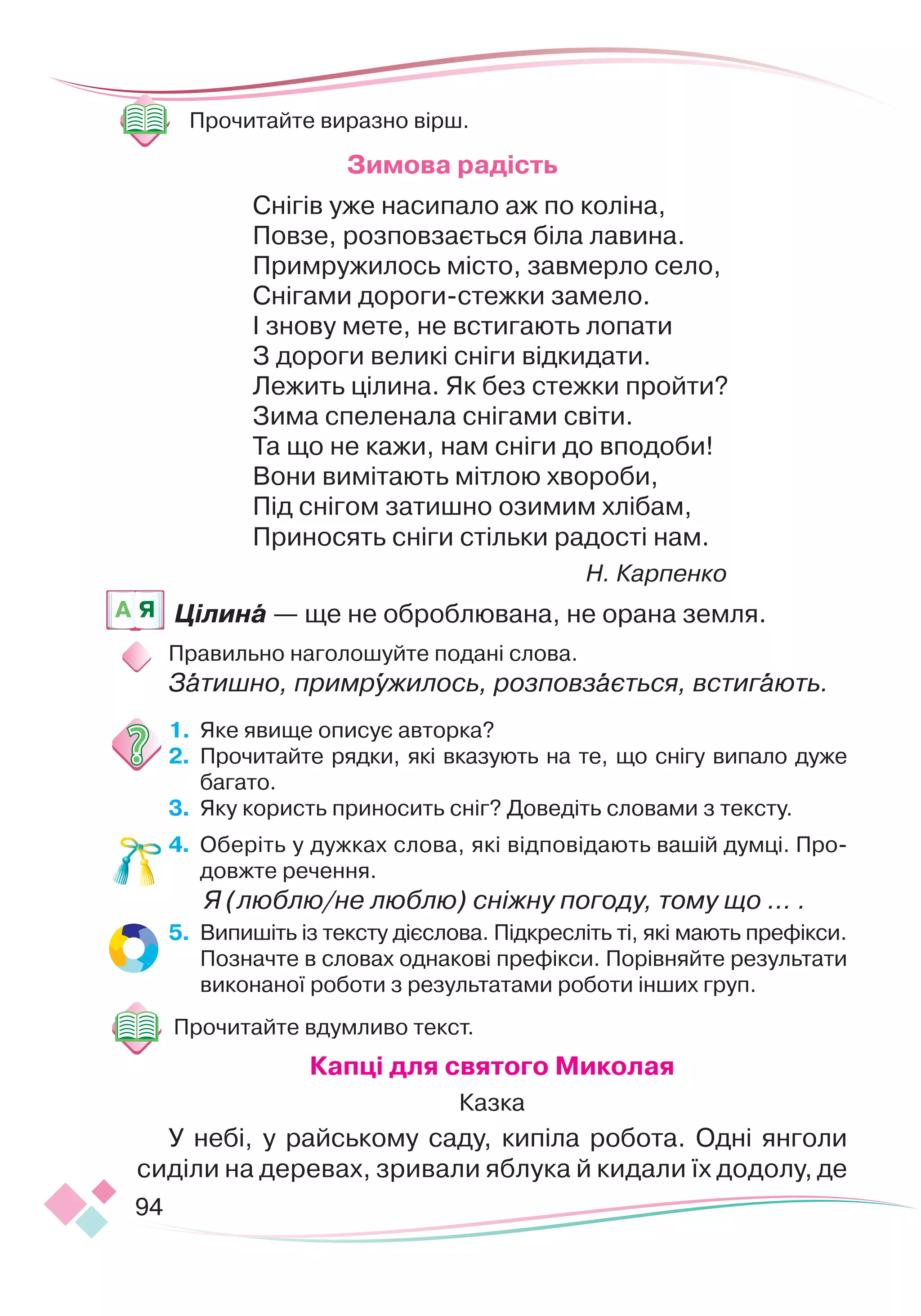 94
 
Прочитайте виразно вірш.
Зимова радість
Снігів уже насипало аж по коліна,
Повзе, розповзається біла лавина.
Примружилось місто, завмерло село,
Снігами дороги-стежки замело.
І знову мете, не встигають лопати
З дороги великі сніги відкидати.
Лежить цілина. Як без стежки пройти?
Зима спеленала снігами світи.
Та що не кажи, нам сніги до вподоби!
Вони вимітають мітлою хвороби,
Під снігом затишно озимим хлібам,
Приносять сніги стільки радості нам.
Н. Карпенко
Цілина — ще не оброблювана, не орана земля.
Правильно наголошуйте подані слова.
Затишно, примружилось, розповзається, встигають.
1.
	
Яке явище описує авторка?
2.
	
Прочитайте рядки, які вказують на те, що снігу випало дуже
багато.
3.
	
Яку користь приносить сніг? Доведіть словами з тексту.
4.
	
Оберіть у дужках слова, які відпові
­
да
­­
ють вашій думці. Про
­
довжте речення.
	
Я (люблю/не люблю) сніжну погоду, тому що … .
5.
	
Випишіть із тексту дієслова. Підкресліть ті, які мають префікси.
Позначте в словах однакові префікси. Порівняйте результати
виконаної роботи з результатами роботи інших груп.
Прочитайте вдумливо текст.
К
апці для святого
М
иколая
Казка
У небі, у райському саду, кипіла робота. Одні янголи
­
си
­­
діли на деревах, зривали яблука й кидали їх додолу,
­
де
A Я
 