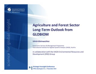 Agriculture and Forest Sector
Long-Term Outlook from
GLOBIOM
Ulrich Kleinwechter
Ecosystems Services & Management Programme
International Institute for Applied Systems Analysis (IIASA), Austria
in collaboration with the IIASA Environmental Resources and
Development (ERD) Group
Strategic Foresight Conference
IFPRI, Washington D.C., 7 November 2014
 