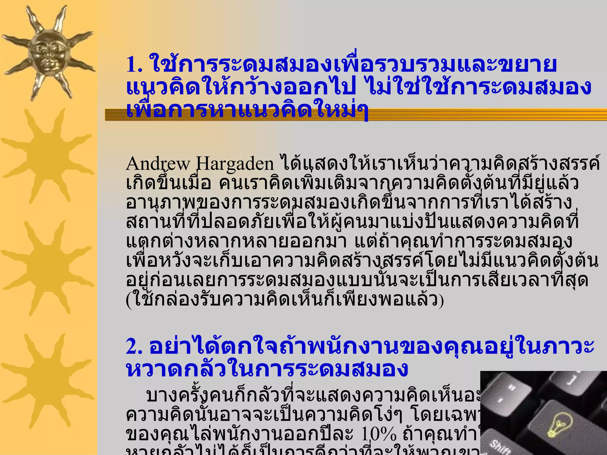 1.  ใช้การระดมสมองเพื่อรวบรวมและขยายแนวคิดให้กว้างออกไป ไม่ใช่ใช้การะดมสมองเพื่อการหาแนวคิดใหม่ๆ Andrew Hargaden  ได้แสดงให้เราเห็นว่าความคิดสร้างสรรค์เกิดขึ้นเมื่อ คนเราคิดเพิ่มเติมจากความคิดตั้งต้นที่มียู่แล้ว อานุภาพของการระดมสมองเกิดขึ้นจากการที่เราได้สร้างสถานที่ที่ปลอดภัยเพื่อให้ผู้คนมาแบ่งปันแสดงความคิดที่แตกต่างหลากหลายออกมา แต่ถ้าคุณทำการระดมสมองเพื่อหวังจะเก็บเอาความคิดสร้างสรรค์โดยไม่มีแนวคิดตั้งต้นอยู่ก่อนเลยการระดมสมองแบบนั้นจะเป็นการเสียเวลาที่สุด  ( ใช้กล่องรับความคิดเห็นก็เพียงพอแล้ว ) 2.  อย่าได้ตกใจถ้าพนักงานของคุณอยู่ในภาวะหวาดกลัวในการระดมสมอง บางครั้งคนก็กลัวที่จะแสดงความคิดเห็นอะไรที่เขาคิดว่าความคิดนั้นอาจจะเป็นความคิดโง่ๆ โดยเฉพาะถ้าบริษัทของคุณไล่พนักงานออกปีละ  10%  ถ้าคุณทำให้พนักงานหายกลัวไม่ได้ก็เป็นการดีกว่าที่จะให้พวกเขาทำงานไปอย่างเดียว อย่าเรียกมาระดมสมองเลย 