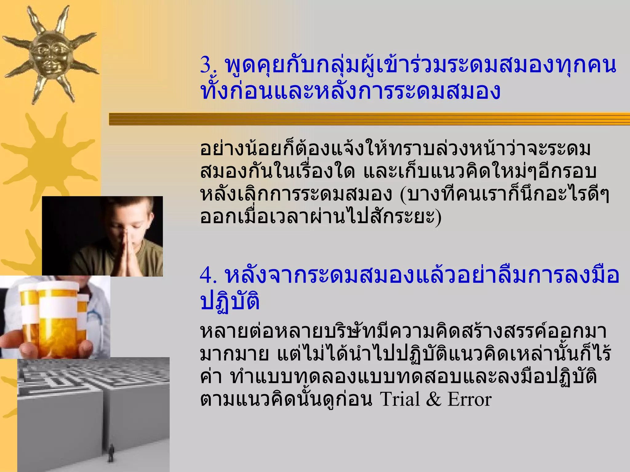 3.  พูดคุยกับกลุ่มผู้เข้าร่วมระดมสมองทุกคนทั้งก่อนและหลังการระดมสมอง อย่างน้อยก็ต้องแจ้งให้ทราบล่วงหน้าว่าจะระดมสมองกันในเรื่องใด และเก็บแนวคิดใหม่ๆอีกรอบหลังเลิกการระดมสมอง  ( บางทีคนเราก็นึกอะไรดีๆออกเมื่อเวลาผ่านไปสักระยะ ) 4.  หลังจากระดมสมองแล้วอย่าลืมการลงมือปฏิบัติ หลายต่อหลายบริษัทมีความคิดสร้างสรรค์ออกมามากมาย แต่ไม่ได้นำไปปฏิบัติแนวคิดเหล่านั้นก็ไร้ค่า ทำแบบทดลองแบบทดสอบและลงมือปฏิบัติตามแนวคิดนั้นดูก่อน  Trial & Error 