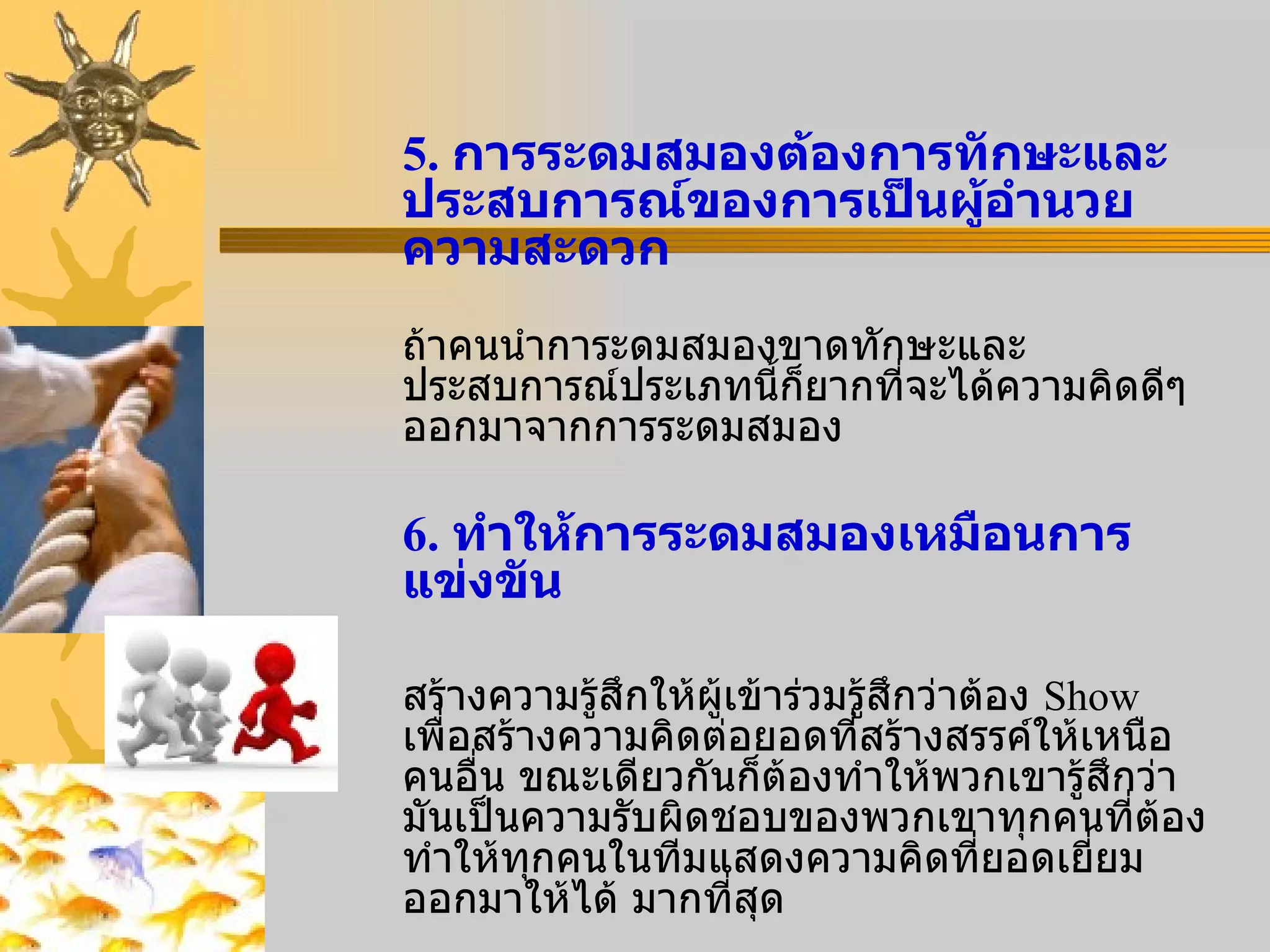 5.  การระดมสมองต้องการทักษะและประสบการณ์ของการเป็นผู้อำนวยความสะดวก ถ้าคนนำการะดมสมองขาดทักษะและประสบการณ์ประเภทนี้ก็ยากที่จะได้ความคิดดีๆออกมาจากการระดมสมอง 6.  ทำให้การระดมสมองเหมือนการแข่งขัน สร้างความรู้สึกให้ผู้เข้าร่วมรู้สึกว่าต้อง  Show  เพื่อสร้างความคิดต่อยอดที่สร้างสรรค์ให้เหนือคนอื่น ขณะเดียวกันก็ต้องทำให้พวกเขารู้สึกว่ามันเป็นความรับผิดชอบของพวกเขาทุกคนที่ต้องทำให้ทุกคนในทีมแสดงความคิดที่ยอดเยี่ยมออกมาให้ได้   มากที่สุด 