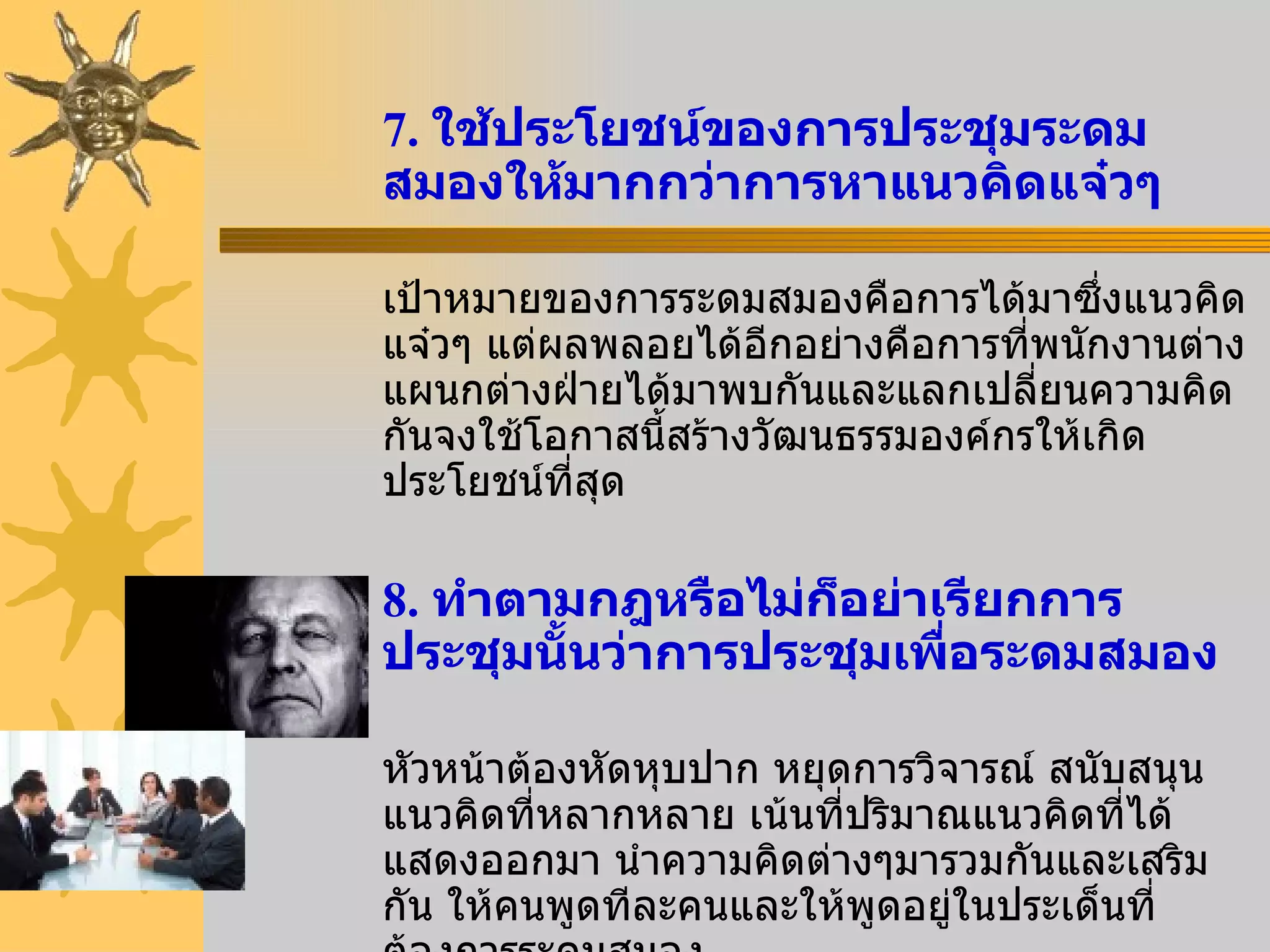 7.  ใช้ประโยชน์ของการประชุมระดมสมองให้มากกว่าการหาแนวคิดแจ๋วๆ เป้าหมายของการระดมสมองคือการได้มาซึ่งแนวคิดแจ๋วๆ แต่ผลพลอยได้อีกอย่างคือการที่พนักงานต่างแผนกต่างฝ่ายได้มาพบกันและแลกเปลี่ยนความคิดกันจงใช้โอกาสนี้สร้างวัฒนธรรมองค์กรให้เกิดประโยชน์ที่สุด 8.  ทำตามกฎหรือไม่ก็อย่าเรียกการประชุมนั้นว่าการประชุมเพื่อระดมสมอง หัวหน้าต้องหัดหุบปาก หยุดการวิจารณ์ สนับสนุนแนวคิดที่หลากหลาย เน้นที่ปริมาณแนวคิดที่ได้แสดงออกมา นำความคิดต่างๆมารวมกันและเสริมกัน ให้คนพูดทีละคนและให้พูดอยู่ในประเด็นที่ต้องการระดมสมอง 