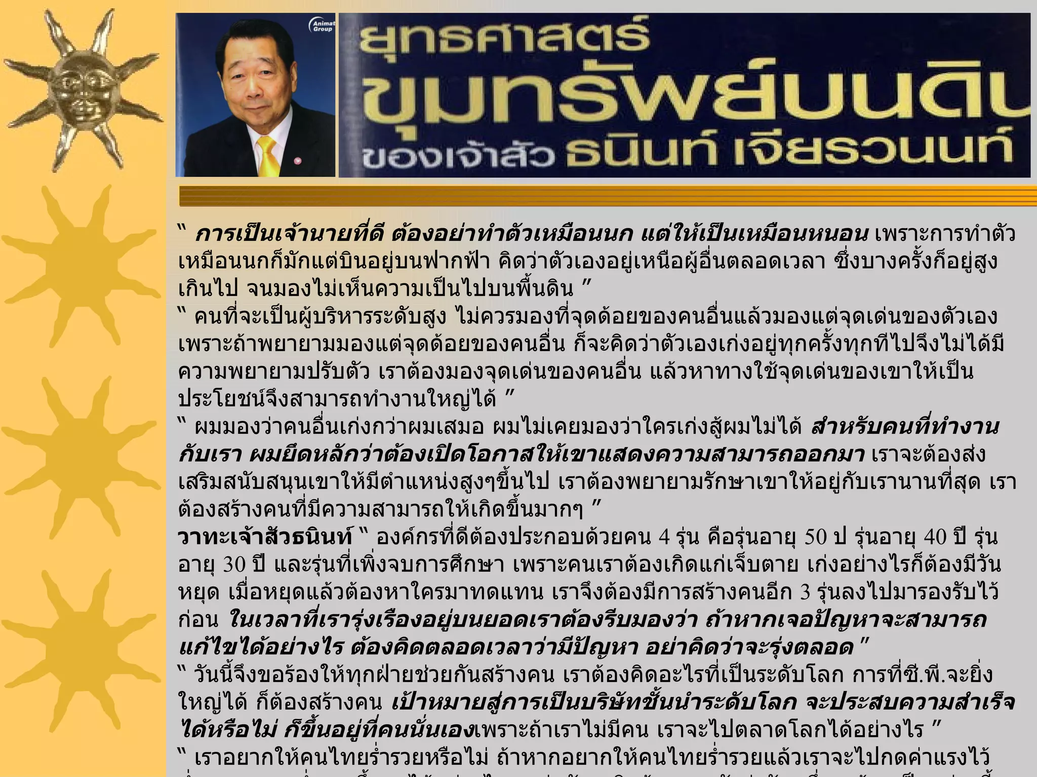 “  การเป็นเจ้านายที่ดี ต้องอย่าทำตัวเหมือนนก แต่ให้เป็นเหมือนหนอน  เพราะการทำตัวเหมือนนกก็มักแต่บินอยู่บนฟากฟ้า คิดว่าตัวเองอยู่เหนือผู้อื่นตลอดเวลา ซึ่งบางครั้งก็อยู่สูงเกินไป จนมองไม่เห็นความเป็นไปบนพื้นดิน ”  “  คนที่จะเป็นผู้บริหารระดับสูง ไม่ควรมองที่จุดด้อยของคนอื่นแล้วมองแต่จุดเด่นของตัวเอง เพราะถ้าพยายามมองแต่จุดด้อยของคนอื่น ก็จะคิดว่าตัวเองเก่งอยู่ทุกครั้งทุกทีไปจึงไม่ได้มีความพยายามปรับตัว เราต้องมองจุดเด่นของคนอื่น แล้วหาทางใช้จุดเด่นของเขาให้เป็นประโยชน์จึงสามารถทำงานใหญ่ได้ ” “  ผมมองว่าคนอื่นเก่งกว่าผมเสมอ ผมไม่เคยมองว่าใครเก่งสู้ผมไม่ได้  สำหรับคนที่ทำงานกับเรา ผมยึดหลักว่าต้องเปิดโอกาสให้เขาแสดงความสามารถออกมา  เราจะต้องส่งเสริมสนับสนุนเขาให้มีตำแหน่งสูงๆขึ้นไป เราต้องพยายามรักษาเขาให้อยู่กับเรานานที่สุด เราต้องสร้างคนที่มีความสามารถให้เกิดขึ้นมากๆ ” วาทะเจ้าสัวธนินท์  “ องค์กรที่ดีต้องประกอบด้วยคน  4  รุ่น คือรุ่นอายุ  50  ป รุ่นอายุ  40  ปี รุ่นอายุ  30  ปี และรุ่นที่เพิ่งจบการศึกษา เพราะคนเราต้องเกิดแก่เจ็บตาย เก่งอย่างไรก็ต้องมีวันหยุด เมื่อหยุดแล้วต้องหาใครมาทดแทน เราจึงต้องมีการสร้างคนอีก  3  รุ่นลงไปมารองรับไว้ก่อน  ในเวลาที่เรารุ่งเรืองอยู่บนยอดเราต้องรีบมองว่า ถ้าหากเจอปัญหาจะสามารถแก้ไขได้อย่างไร ต้องคิดตลอดเวลาว่ามีปัญหา อย่าคิดว่าจะรุ่งตลอด  ” “  วันนี้จึงขอร้องให้ทุกฝ่ายช่วยกันสร้างคน เราต้องคิดอะไรที่เป็นระดับโลก การที่ซี . พี . จะยิ่งใหญ่ได้ ก็ต้องสร้างคน  เป้าหมายสู่การเป็นบริษัทชั้นนำระดับโลก จะประสบความสำเร็จได้หรือไม่ ก็ขึ้นอยู่ที่คนนั่นเอง เพราะถ้าเราไม่มีคน เราจะไปตลาดโลกได้อย่างไร ” “  เราอยากให้คนไทยร่ำรวยหรือไม่ ถ้าหากอยากให้คนไทยร่ำรวยแล้วเราจะไปกดค่าแรงไว้ต่ำๆ คนจนจะร่ำรวยขึ้นมาได้อย่างไร ผมว่านักธุรกิจต้องยอมรับว่าวันหนึ่งจะต้องเป็นอย่างนี้ ฉะนั้นเราต้องสร้างคนไทยมีฝีมือ ไม่ใช่ใช้แรงงาน เพราะบัดนี้แรงงานต้องเป็นเครื่องจักรแล้ว ต่อไปนี้มนุษย์จะต้องทำอะไร ที่เครื่องจักรทำไม่ได้อะไรที่เครื่องจักรทำไหว เราอย่าไปแข่งกับเขาดีกว่า  ” “  มนุษย์เราทุกคนมีความสำเร็จอยู่ในตัวเองทั้งนั้น ชีวิตคนทุกคนต้องมีจุดเด่น ที่สามารถนำพาชีวิตไปสู่ความสำเร็จได้ แต่สำคัญที่สุดก็คืออย่าเป็นคนที่เหลิงหลงว่าตัวเองเก่ง เพราะว่าวันนี้เก่ง พรุ่งนี้อาจจะไม่เก่งก็ได้อาจจะมีคนที่เก่งกว่าเราก็ได้ และถ้าเหลิงจะมีแต่ถอยหลัง  อย่าลืมว่าโลกของเรามีแต่จะก้าวไปข้างหน้า  ” 