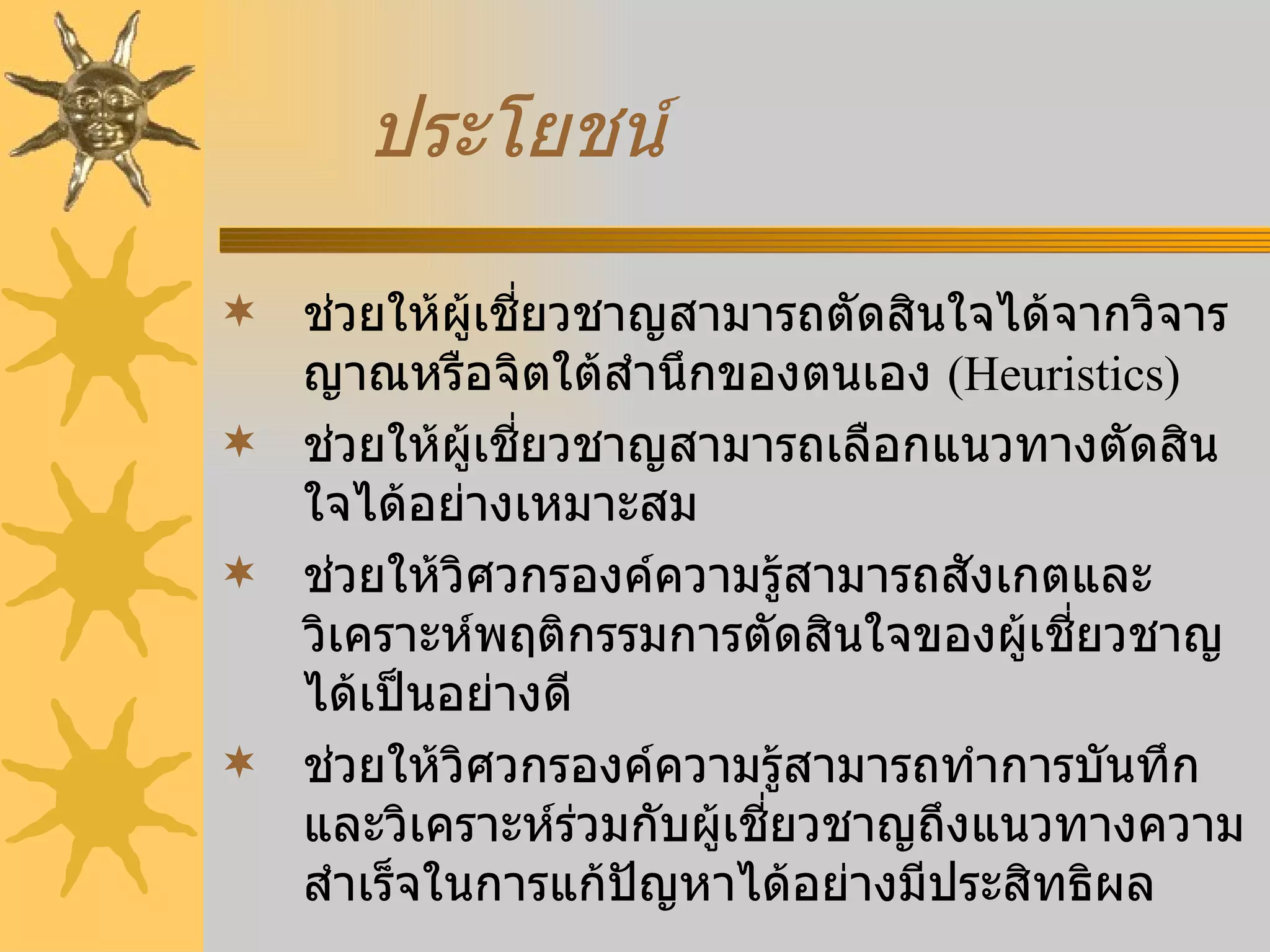 ประโยชน์ ช่วยให้ผู้เชี่ยวชาญสามารถตัดสินใจได้จากวิจารญาณหรือจิตใต้สำนึกของตนเอง  (Heuristics) ช่วยให้ผู้เชี่ยวชาญสามารถเลือกแนวทางตัดสินใจได้อย่างเหมาะสม ช่วยให้วิศวกรองค์ความรู้สามารถสังเกตและวิเคราะห์พฤติกรรมการตัดสินใจของผู้เชี่ยวชาญได้เป็นอย่างดี ช่วยให้วิศวกรองค์ความรู้สามารถทำการบันทึก และวิเคราะห์ร่วมกับผู้เชี่ยวชาญถึงแนวทางความสำเร็จในการแก้ปัญหาได้อย่างมีประสิทธิผล 