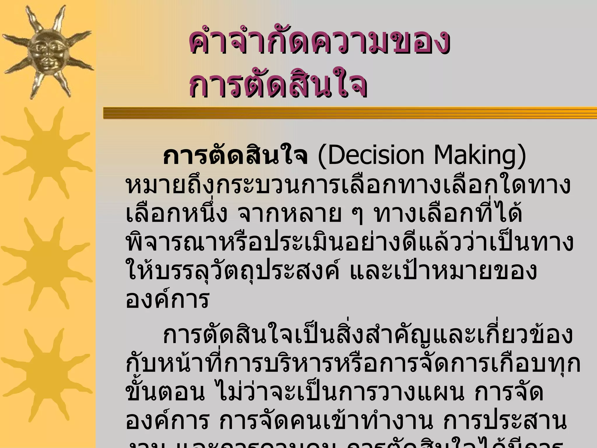 คำจำกัดความของการตัดสินใจ การตัดสินใจ   ( Decision Making )  หมายถึงกระบวนการเลือกทางเลือกใดทางเลือกหนึ่ง จากหลาย ๆ ทางเลือกที่ได้พิจารณาหรือประเมินอย่างดีแล้วว่าเป็นทางให้บรรลุวัตถุประสงค์ และเป้าหมายขององค์การ  การตัดสินใจเป็นสิ่งสำคัญและเกี่ยวข้องกับหน้าที่การบริหารหรือการจัดการเกือบทุกขั้นตอน ไม่ว่าจะเป็นการวางแผน การจัดองค์การ การจัดคนเข้าทำงาน การประสานงาน และการควบคุม การตัดสินใจได้มีการศึกษามานาน ดังที่  บาร์นาร์ด  ( Barnard, 1938 )  ได้ให้ความหมายของการตัดสินใจไว้ว่า คือ  " เทคนิคในการที่จะพิจารณาทางเลือกต่างๆ ให้เหลือทางเลือกเดียว " 