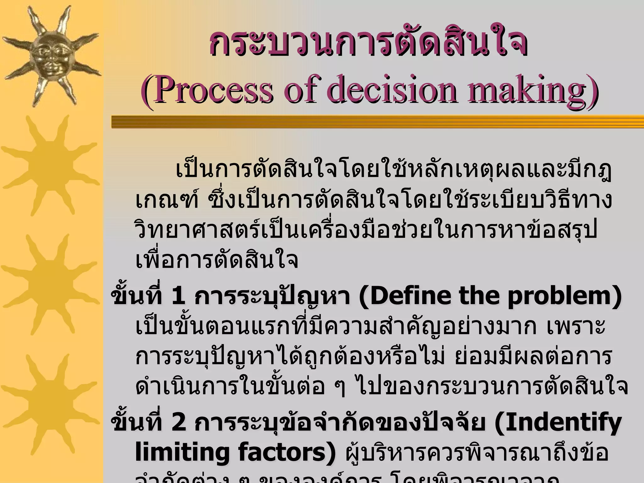 กระบวนการตัดสินใจ  ( Process of decision making )   เป็นการตัดสินใจโดยใช้หลักเหตุผลและมีกฎเกณฑ์ ซึ่งเป็นการตัดสินใจโดยใช้ระเบียบวิธีทางวิทยาศาสตร์เป็นเครื่องมือช่วยในการหาข้อสรุปเพื่อการตัดสินใจ ขั้นที่  1   การระบุปัญหา  ( Define the problem )   เป็นขั้นตอนแรกที่มีความสำคัญอย่างมาก เพราะการระบุปัญหาได้ถูกต้องหรือไม่ ย่อมมีผลต่อการดำเนินการในขั้นต่อ ๆ ไปของกระบวนการตัดสินใจ  ขั้นที่  2   การระบุข้อจำกัดของปัจจัย  ( Indentify limiting factors )   ผู้บริหารควรพิจารณาถึงข้อจำกัดต่าง ๆ ขององค์การ โดยพิจารณาจากทรัพยากรซึ่งเป็นองค์ประกอบของกระบวนการผลิต การรู้ถึงข้อจำกัดจะช่วยให้ผู้บริหารกำหนดขอบเขตในการพัฒนาทางเลือกให้แคบลงได้  