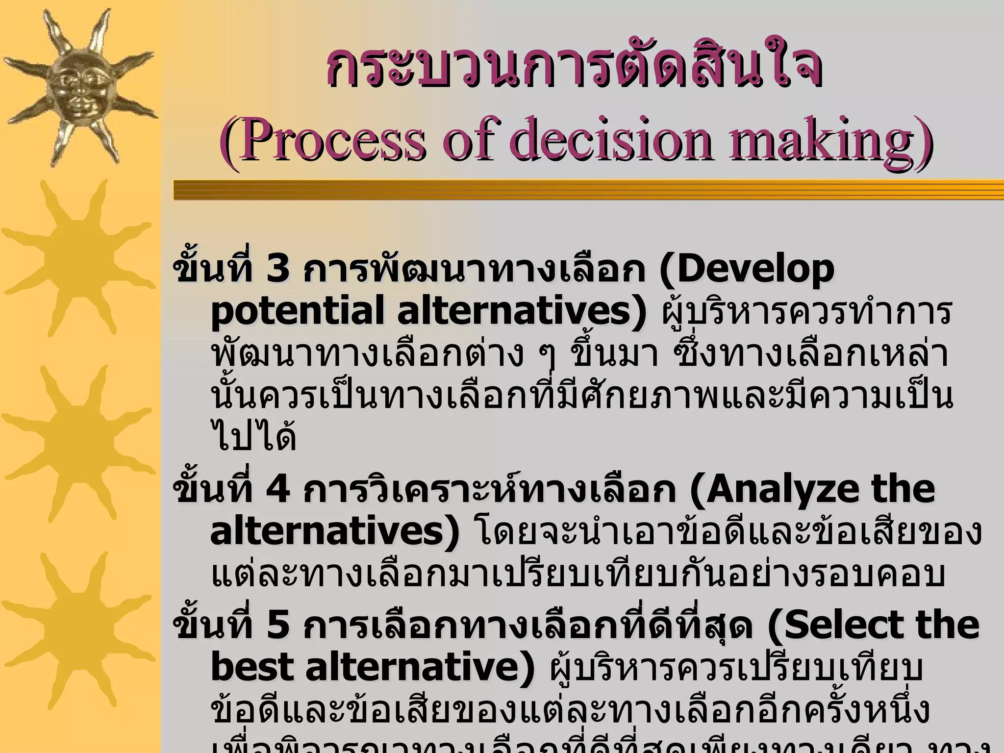 กระบวนการตัดสินใจ  ( Process of decision making )   ขั้นที่  3   การพัฒนาทางเลือก  ( Develop potential alternatives )   ผู้บริหารควรทำการพัฒนาทางเลือกต่าง ๆ ขึ้นมา ซึ่งทางเลือกเหล่านั้นควรเป็นทางเลือกที่มีศักยภาพและมีความเป็นไปได้  ขั้นที่  4   การวิเคราะห์ทางเลือก  ( Analyze the alternatives )   โดยจะนำเอาข้อดีและข้อเสียของแต่ละทางเลือกมาเปรียบเทียบกันอย่างรอบคอบ  ขั้นที่  5   การเลือกทางเลือกที่ดีที่สุด   ( Select the best alternative )   ผู้บริหารควรเปรียบเทียบข้อดีและข้อเสียของแต่ละทางเลือกอีกครั้งหนึ่ง เพื่อพิจารณาทางเลือกที่ดีที่สุดเพียงทางเดียว ทางเลือกที่ดีที่สุดควรมีผลเสียต่อเนื่องในภายหลังน้อยที่สุด และให้ผลประโยชน์มากที่สุด 