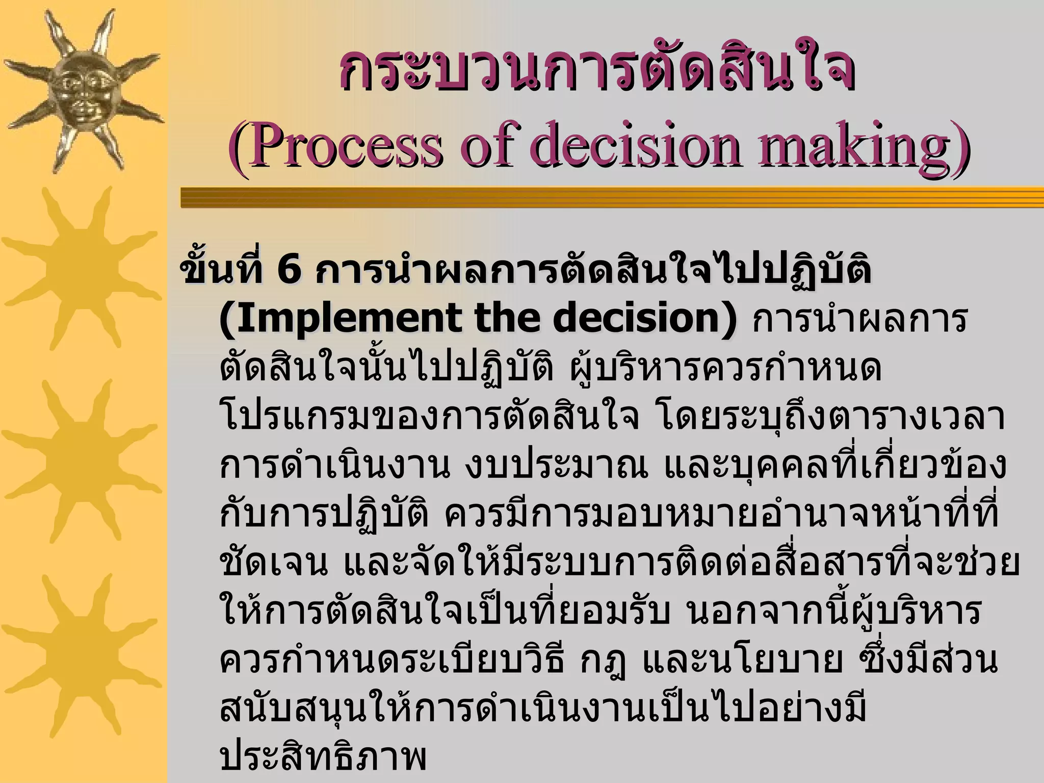 กระบวนการตัดสินใจ  ( Process of decision making )   ขั้นที่  6   การนำผลการตัดสินใจไปปฏิบัติ  ( Implement the decision )   การนำผลการตัดสินใจนั้นไปปฏิบัติ ผู้บริหารควรกำหนดโปรแกรมของการตัดสินใจ โดยระบุถึงตารางเวลาการดำเนินงาน งบประมาณ และบุคคลที่เกี่ยวข้องกับการปฏิบัติ ควรมีการมอบหมายอำนาจหน้าที่ที่ชัดเจน และจัดให้มีระบบการติดต่อสื่อสารที่จะช่วยให้การตัดสินใจเป็นที่ยอมรับ นอกจากนี้ผู้บริหารควรกำหนดระเบียบวิธี กฎ และนโยบาย ซึ่งมีส่วนสนับสนุนให้การดำเนินงานเป็นไปอย่างมีประสิทธิภาพ  ขั้นที่  7   การสร้างระบบควบคุมและประเมินผล  ( Establish a control and evaluation system )   การสร้างระบบการควบคุมและการประเมินผล ซึ่งจะช่วยให้ผู้บริหารได้รับข้อมูลย้อนกลับเกี่ยวกับผลการปฏิบัติงานว่าเป็นไปตามเป้าหมายหรือไม่  