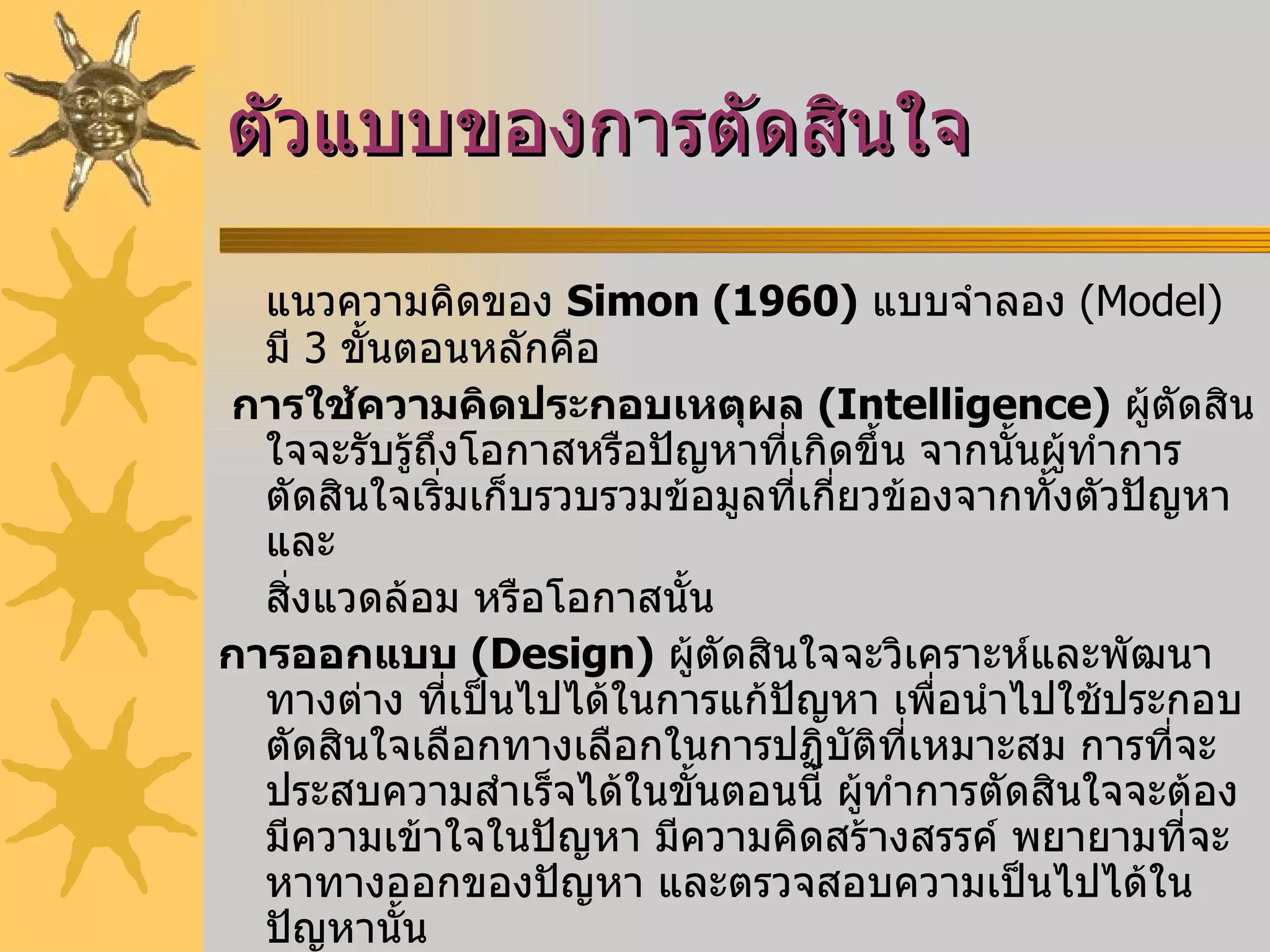 ตัวแบบของการตัดสินใจ แนวความคิดของ   Simon (1960)   แบบจำลอง  (Model)  มี  3  ขั้นตอนหลักคือ    การใช้ความคิดประกอบเหตุผล   (Intelligence)   ผู้ตัดสินใจจะรับรู้ถึงโอกาสหรือปัญหาที่เกิดขึ้น จากนั้นผู้ทำการตัดสินใจเริ่มเก็บรวบรวมข้อมูลที่เกี่ยวข้องจากทั้งตัวปัญหา และ สิ่งแวดล้อม หรือโอกาสนั้น การออกแบบ   (Design)   ผู้ตัดสินใจจะวิเคราะห์และพัฒนาทางต่าง ที่เป็นไปได้ในการแก้ปัญหา เพื่อนำไปใช้ประกอบตัดสินใจเลือกทางเลือกในการปฏิบัติที่เหมาะสม การที่จะประสบความสำเร็จได้ในขั้นตอนนี้ ผู้ทำการตัดสินใจจะต้องมีความเข้าใจในปัญหา มีความคิดสร้างสรรค์ พยายามที่จะหาทางออกของปัญหา และตรวจสอบความเป็นไปได้ในปัญหานั้น การคัดเลือก   (Choice)   ผู้ทำการตัดสินใจจะทำการคัดเลือกแนวทางปฏิบัติที่เหมาะสมกับสถานการณ์ที่สุด เพื่อที่จะนำไปประยุกต์ใช้ต่อไป การนำไปปฏิบัติ  ( Implementation )   เป็นการนำผลที่เกิดจากขั้นตอนการเลือกไปปฏิบัติให้เกิดผลจริง 