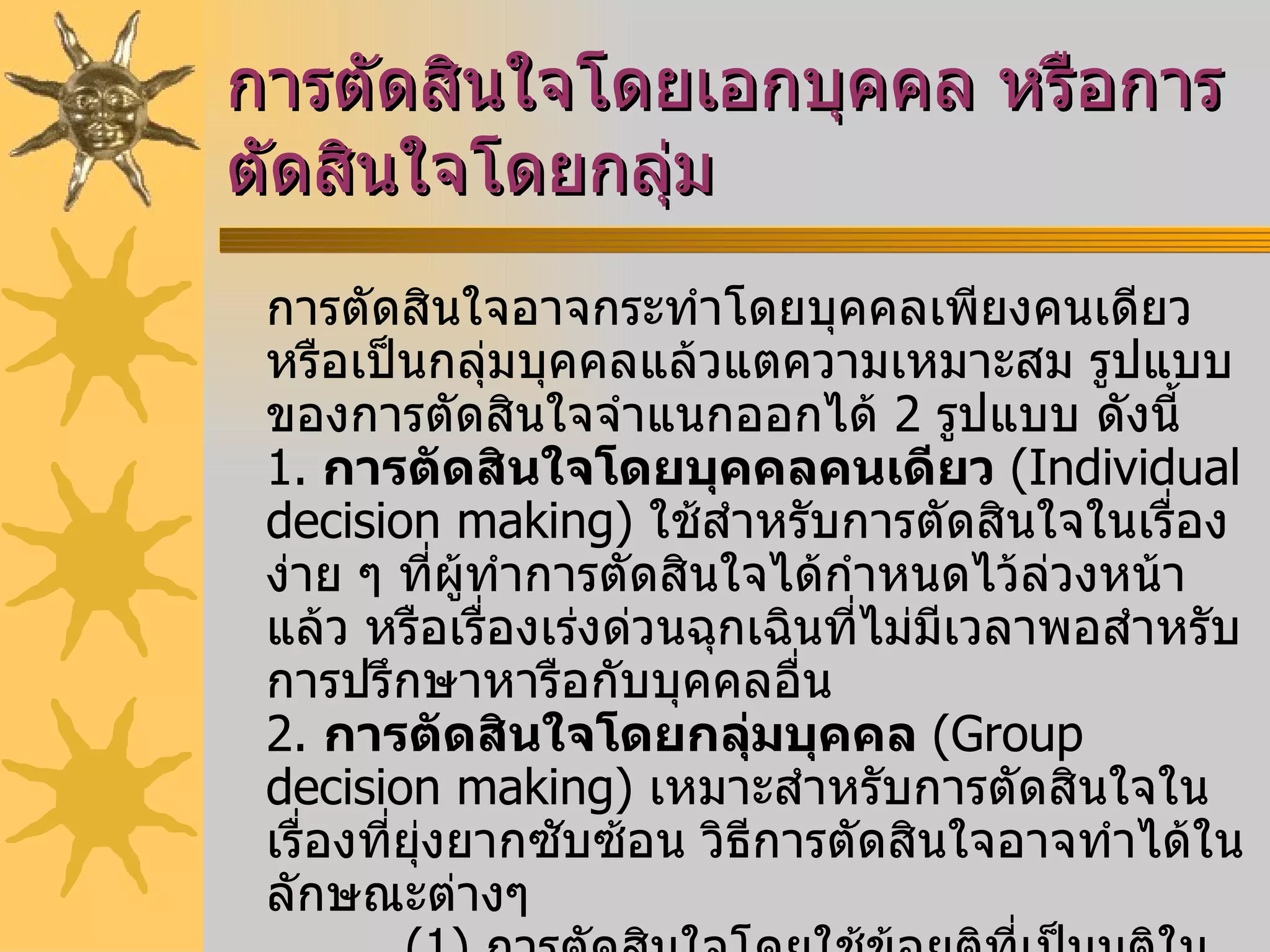 การตัดสินใจโดยเอกบุคคล หรือการตัดสินใจโดยกลุ่ม การตัดสินใจอาจกระทำโดยบุคคลเพียงคนเดียว หรือเป็นกลุ่มบุคคลแล้วแตความเหมาะสม รูปแบบของการตัดสินใจจำแนกออกได้  2   รูปแบบ ดังนี้  1.   การตัดสินใจโดยบุคคลคนเดียว  ( Individual decision making )  ใช้สำหรับการตัดสินใจในเรื่องง่าย ๆ ที่ผู้ทำการตัดสินใจได้กำหนดไว้ล่วงหน้าแล้ว หรือเรื่องเร่งด่วนฉุกเฉินที่ไม่มีเวลาพอสำหรับการปรึกษาหารือกับบุคคลอื่น  2.  การตัดสินใจโดยกลุ่มบุคคล  ( Group decision making )  เหมาะสำหรับการตัดสินใจในเรื่องที่ยุ่งยากซับซ้อน วิธีการตัดสินใจอาจทำได้ในลักษณะต่างๆ            ( 1 )  การตัดสินใจโดยใช้ข้อยุติที่เป็นมติในเสียงข้างมาก    ( 2 )  การตัดสินใจโดยข้อยุติเป็นเอกฉันท์คือการที่สมาชิกทุกคนเห็น พร้องต้องกันโดยไม่มีความขัดแย้ง    ( 3 )  สมาชิกในที่ประชุมเสนอความคิดเห็น แล้วให้ผู้บริหารนำมา พิจารณาประกอบการตัดสินใจเอง   