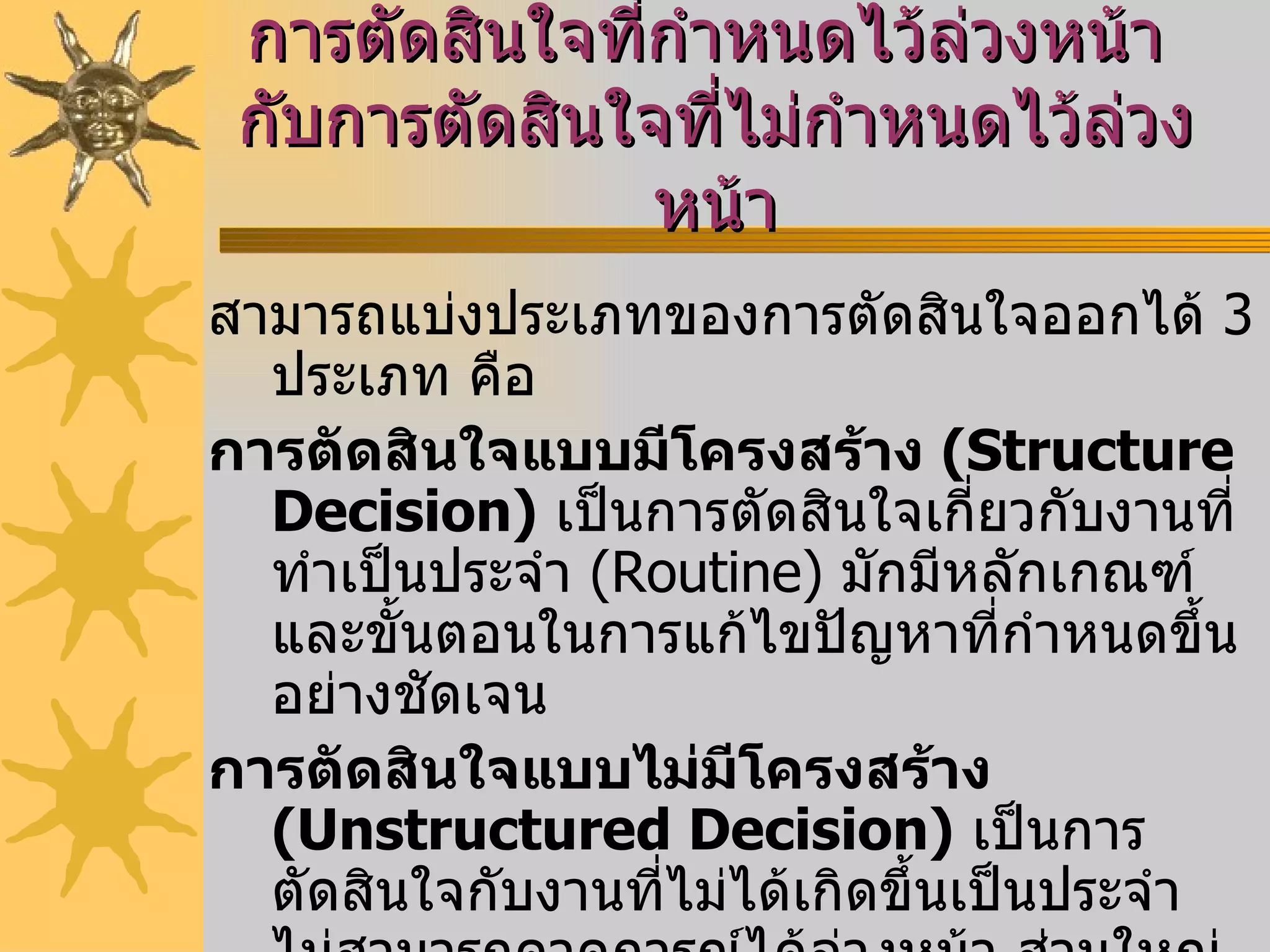 การตัดสินใจที่กำหนดไว้ล่วงหน้า  กับการตัดสินใจที่ไม่กำหนดไว้ล่วงหน้า สามารถแบ่งประเภทของการตัดสินใจออกได้  3   ประเภท คือ          การตัดสินใจแบบมีโครงสร้าง  ( Structure Decision )   เป็นการตัดสินใจเกี่ยวกับงานที่ทำเป็นประจำ  ( Routine )  มักมีหลักเกณฑ์และขั้นตอนในการแก้ไขปัญหาที่กำหนดขึ้นอย่างชัดเจน         การตัดสินใจแบบไม่มีโครงสร้าง  ( Unstructured Decision )   เป็นการตัดสินใจกับงานที่ไม่ได้เกิดขึ้นเป็นประจำ ไม่สามารถคาดการณ์ได้ล่วงหน้า ส่วนใหญ่จะเกี่ยวข้องกับปัจจัยภายนอกองค์กร               การตัดสินใจแบบกึ่งโครงสร้าง  ( Semi - structured Decision )  เป็นการตัดสินใจที่อยู่ระหว่างการตัดสินใจแบบที่  1   และแบบที่  2 