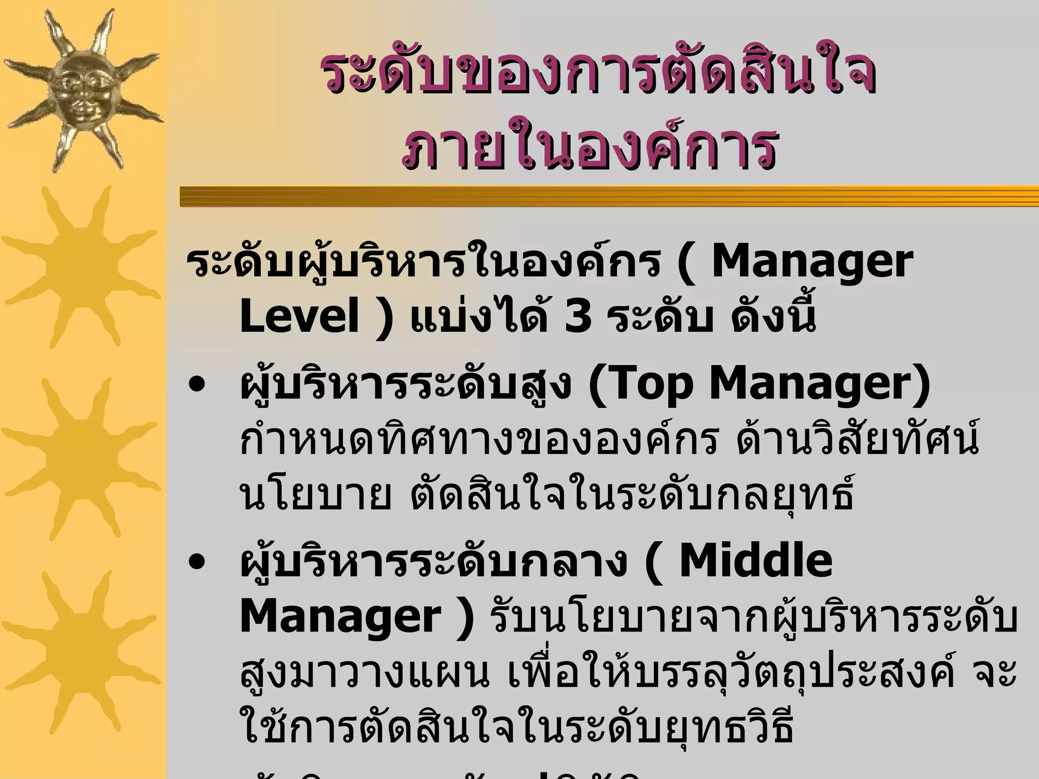 ระดับของการตัดสินใจภายในองค์การ   ระดับผู้บริหารในองค์กร  (  Manager Level  )  แบ่งได้  3   ระดับ ดังนี้   ผู้บริหารระดับสูง  ( Top Manager )   กำหนดทิศทางขององค์กร ด้านวิสัยทัศน์ นโยบาย ตัดสินใจในระดับกลยุทธ์  ผู้บริหารระดับกลาง  (  Middle Manager  )   รับนโยบายจากผู้บริหารระดับสูงมาวางแผน เพื่อให้บรรลุวัตถุประสงค์ จะใช้การตัดสินใจในระดับยุทธวิธี  ผู้บริหารระดับปฏิบัติการ  ( Operational Manager )   รับผิดชอบดูแลควบคุมด้านการปฏิบัติงานรายวัน โดยรับแผนปฏิบัติมาจากผู้บริหารระดับกลาง จะใช้การตัดสินใจระดับปฏิบัติการ 