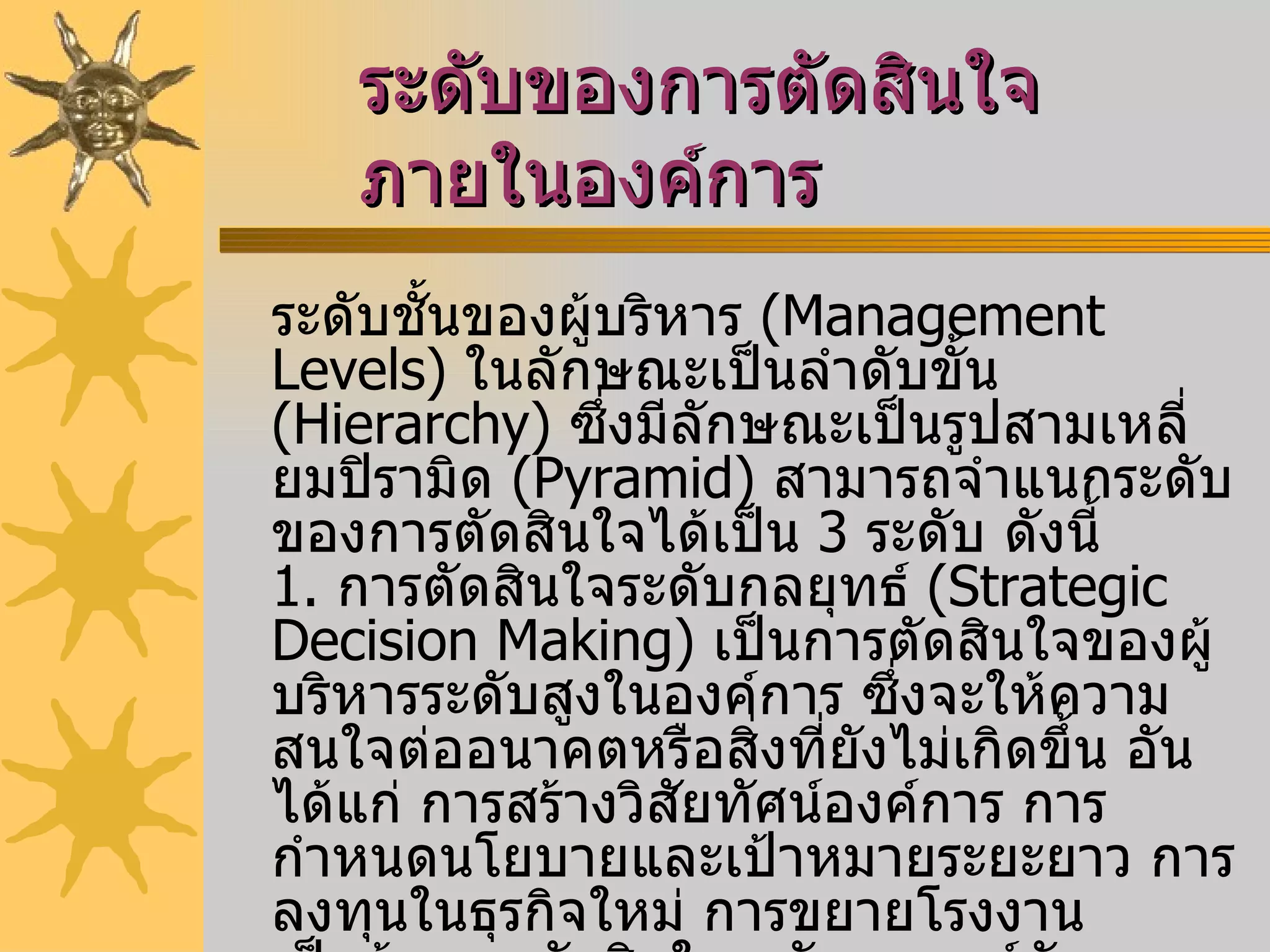 ระดับของการตัดสินใจภายในองค์การ   ระดับชั้นของผู้บริหาร  ( Management Levels )  ในลักษณะเป็นลำดับขั้น  ( Hierarchy )  ซึ่งมีลักษณะเป็นรูปสามเหลี่ยมปิรามิด  ( Pyramid )  สามารถจำแนกระดับของการตัดสินใจได้เป็น  3  ระดับ ดังนี้ 1.   การตัดสินใจระดับกลยุทธ์  ( Strategic Decision Making )  เป็นการตัดสินใจของผู้บริหารระดับสูงในองค์การ ซึ่งจะให้ความสนใจต่ออนาคตหรือสิ่งที่ยังไม่เกิดขึ้น อันได้แก่ การสร้างวิสัยทัศน์องค์การ การกำหนดนโยบายและเป้าหมายระยะยาว การลงทุนในธุรกิจใหม่ การขยายโรงงาน เป็นต้น การตัดสินใจระดับกลยุทธ์มักจะเกี่ยวข้องกับความไม่แน่นอนของสถานการณ์ที่จะเกิดขึ้น ซึ่งต้องอาศัยข้อมูลจากทั้งภายนอกและภายในองค์การตลอดจนประสบการณ์ของผู้บริหารประกอบการพิจารณา 