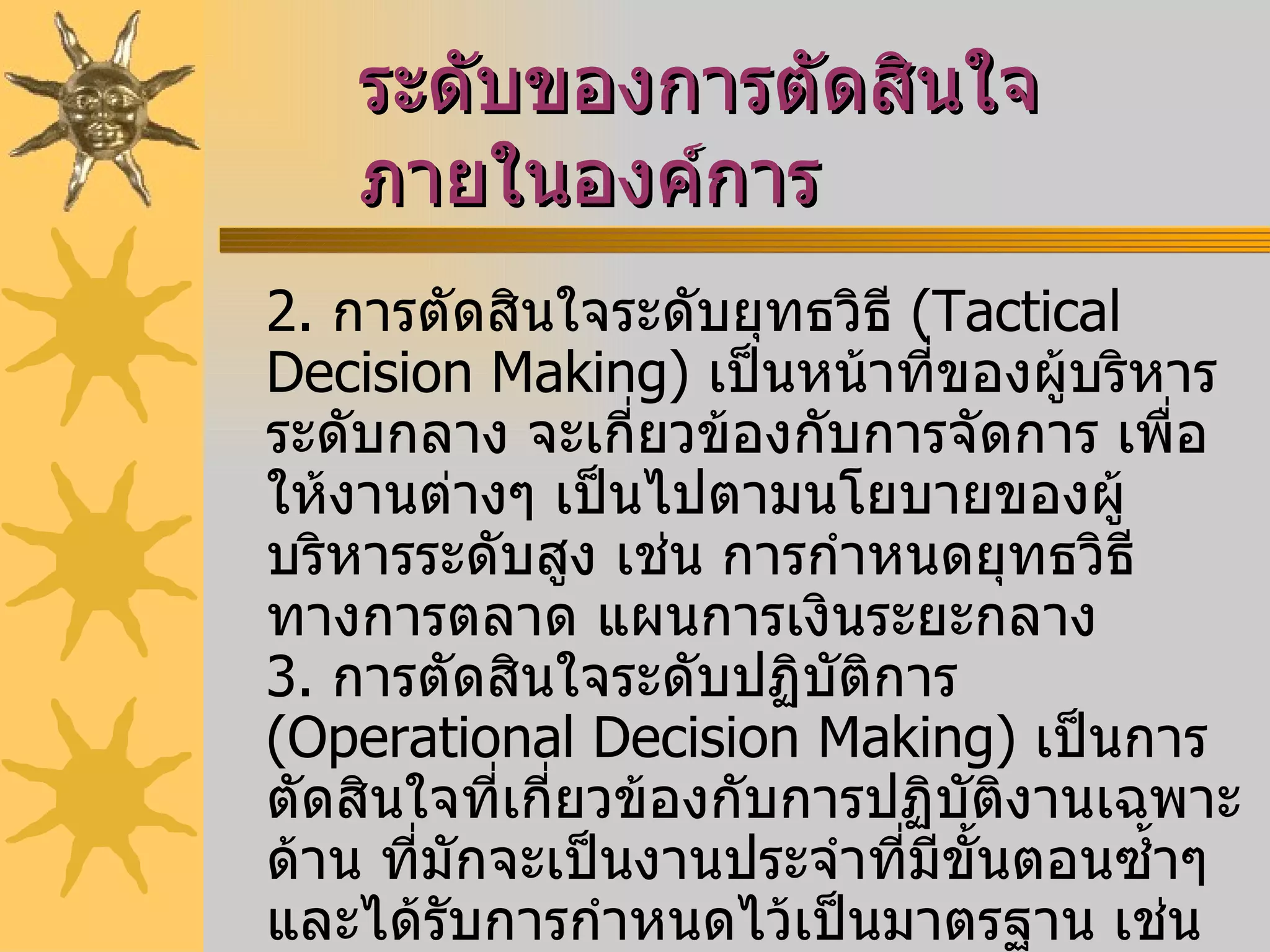 ระดับของการตัดสินใจภายในองค์การ   2.   การตัดสินใจระดับยุทธวิธี  ( Tactical Decision Making )  เป็นหน้าที่ของผู้บริหารระดับกลาง จะเกี่ยวข้องกับการจัดการ เพื่อให้งานต่างๆ เป็นไปตามนโยบายของผู้บริหารระดับสูง เช่น การกำหนดยุทธวิธีทางการตลาด แผนการเงินระยะกลาง  3.   การตัดสินใจระดับปฏิบัติการ  ( Operational Decision Making )  เป็นการตัดสินใจที่เกี่ยวข้องกับการปฏิบัติงานเฉพาะด้าน ที่มักจะเป็นงานประจำที่มีขั้นตอนซ้ำๆ และได้รับการกำหนดไว้เป็นมาตรฐาน เช่น การมอบหมายงานให้พนักงานแต่ละคน   การวางแผนควบคุมการผลิตระยะสั้น การวางแผนเบิกจ่ายวัสดุ และการดูแลยอดขายประจำวัน 