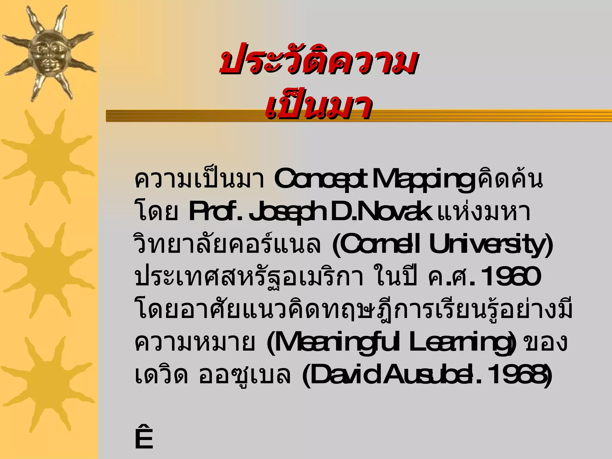 ประวัติความเป็นมา ความเป็นมา   Concept Mapping  คิดค้นโดย  Prof. Joseph D.Novak  แห่งมหาวิทยาลัยคอร์แนล   (Cornell University)  ประเทศสหรัฐอเมริกา ในปี ค . ศ .  1960  โดยอาศัยแนวคิดทฤษฎีการเรียนรู้อย่างมีความหมาย  ( Meaningful Learning)  ของเดวิด ออซูเบล  ( David Ausubel. 1968)   