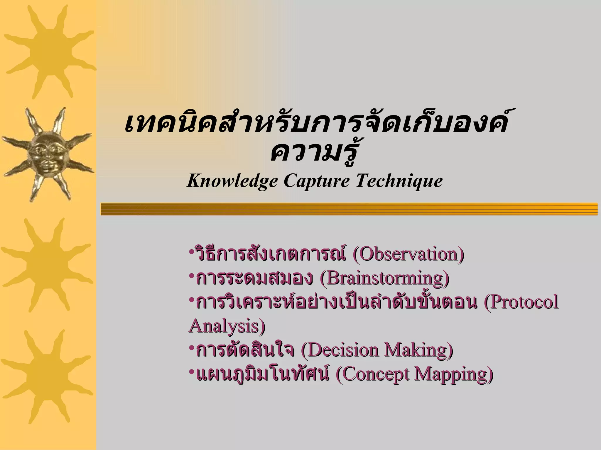 เทคนิคสำหรับการจัดเก็บองค์ความรู้   Knowledge Capture Technique วิธีการสังเกตการณ์  ( Observation) การระดมสมอง  ( Brainstorming) การวิเคราะห์อย่างเป็นลำดับขั้นตอน  ( Protocol Analysis) การตัดสินใจ  ( Decision Making) แผนภูมิมโนทัศน์  ( Concept Mapping)   