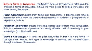 Modern forms of knowledge: The Modern forms of Knowledge is differ from the
Traditional forms of knowledge. It have the more scope to getting knowledge and
share among the people.
Priori Knowledge: means from before and from earlier, it depends upon what a
person can derive from the world without needing to evidence it. (independent of
experience, 3+2=5)
Posteriori Knowledge: means from what comes later or from what comes after,
This is a reference to experience and using different kind of reasoning to gain
knowledge. (empirical evidence)
Explicit Knowledge: it is similar to priori knowledge in that it is more formal or
perhaps more reliable. This type of knowledge is recorded and communicated
through mediums. (documents)
 