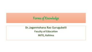 Forms of Knowledge
Dr.Jaganmohana Rao Gurugubelli
Faculty of Education
MITE, Kohima
 
