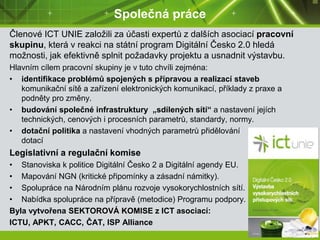 Společná práce
Členové ICT UNIE založili za účasti expertů z dalších asociací pracovní
skupinu, která v reakci na státní program Digitální Česko 2.0 hledá
možnosti, jak efektivně splnit požadavky projektu a usnadnit výstavbu.
Hlavním cílem pracovní skupiny je v tuto chvíli zejména:
• identifikace problémů spojených s přípravou a realizací staveb
komunikační sítě a zařízení elektronických komunikací, příklady z praxe a
podněty pro změny.
• budování společné infrastruktury „sdílených sítí“ a nastavení jejích
technických, cenových i procesních parametrů, standardy, normy.
• dotační politika a nastavení vhodných parametrů přidělování
dotací
Legislativní a regulační komise
• Stanoviska k politice Digitální Česko 2 a Digitální agendy EU.
• Mapování NGN (kritické připomínky a zásadní námitky).
• Spolupráce na Národním plánu rozvoje vysokorychlostních sítí.
• Nabídka spolupráce na přípravě (metodice) Programu podpory.
Byla vytvořena SEKTOROVÁ KOMISE z ICT asociací:
ICTU, APKT, CACC, ČAT, ISP Alliance
 