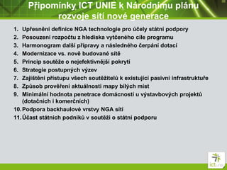 Připomínky ICT UNIE k Národnímu plánu
rozvoje sítí nové generace
1. Upřesnění definice NGA technologie pro účely státní podpory
2. Posouzení rozpočtu z hlediska vytčeného cíle programu
3. Harmonogram další přípravy a následného čerpání dotací
4. Modernizace vs. nově budované sítě
5. Princip soutěže o nejefektivnější pokrytí
6. Strategie postupných výzev
7. Zajištění přístupu všech soutěžitelů k existující pasivní infrastruktuře
8. Způsob prověření aktuálnosti mapy bílých míst
9. Minimální hodnota penetrace domácností u výstavbových projektů
(dotačních i komerčních)
10.Podpora backhaulové vrstvy NGA sítí
11.Účast státních podniků v soutěži o státní podporu
 