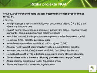 Rizika projektu NGA
Převod, zrušení/snížení nebo vracení objemu finančních prostředků ze
zdrojů EU
z důvodů:
 Nepřipravenost a neschválení klíčových dokumentů Vládou ČR a EC a tím
významný časový skluz
 Špatně definované procesy a parametry přidělování dotací, nepřipravenost
standardů, norem a plánování po odborné stránce
 Nesplnění zadaných cílových parametrů projektu NGA Evropskou komisí
 Nefunkční řízení projektu ze strany státu
 Nemožnost vysoutěžení realizátorů dílčích výzev (ZoVZ)
 Zásadní nenávratnost soukromých investic a neudržitelnost projektů
 Ne-transponování dotčených směrnic EU do českého právního řádu
 Nemožnost stavět levněji a blokace projektů ze strany stavebních úřadů
 Zásadní neshoda a blokace přípravy projektu ze strany průmyslu
 Ztráta podpory projektu na vládní či politické úrovni
 Převedení finančních zdrojů do jiných odvětví
 