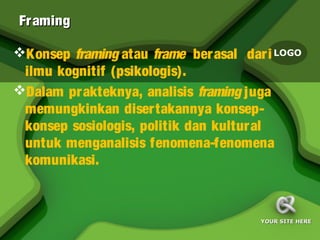 Fr aming

Konsep framing atau frame berasal dar i LOGO
 ilmu kognitif (psikologis).
Dalam prakteknya, analisis framing juga
 memungkinkan disertakannya konsep-
 konsep sosiologis, politik dan kultur al
 untuk menganalisis fenomena-fenomena
 komunikasi.



                                      YOUR SITE HERE
 