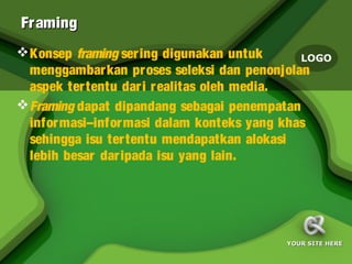 Fr aming
 Konsep framing ser ing digunakan untuk      LOGO
  menggambar kan pr oses seleksi dan penonjolan
  aspek ter tentu dar i r ealitas oleh media.
 Framing dapat dipandang sebagai penempatan
  infor masi–infor masi dalam konteks yang khas
  sehingga isu ter tentu mendapatkan alokasi
  lebih besar dar ipada isu yang lain.




                                          YOUR SITE HERE
 