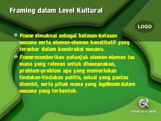 Fr aming dalam Level Kultur al

                                                     LOGO
  Frame dimaknai sebagai batasan-batasan
   wacana serta elemen-elemen konstitutif yang
   tersebar dalam konstruksi wacana.
  Frame memberikan petunjuk elemen-elemen isu
   mana yang relevan untuk diwacanakan,
   problem-problem apa yang memerlukan
   tindakan-tindakan politis, solusi yang pantas
   diambil, serta pihak mana yang legitimate dalam
   wacana yang terbentuk.


                                                YOUR SITE HERE
 