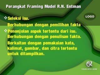Per angkat Fr aming Model R.N. Entman

                                            LOGO
Seleksi isu.
 Ber hubungan dengan pemilihan fakta
Penonjolan aspek tertentu dari isu.
 Ber hubungan dengan penulisan fakta.
 Ber kaitan dengan pemakaian kata,
 kalimat, gambar, dan citra tertentu
 untuk ditampilkan.


                                         YOUR SITE HERE
 