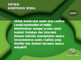 DEFINISI
KONSTRUKSI SOSIA L
                                                  LOGO


   Istilah konstr uksi sosial atas r ealitas
   (social construction of reality)
   didefinisikan sebagai pr oses sosial
   melalui tindakan dan inter aksi
   dimana individu menciptakan secar a
   ter us-mener us suatu r ealitas yang
   dimiliki dan dialami ber sama secar a
   subyektif

                                               YOUR SITE HERE
 