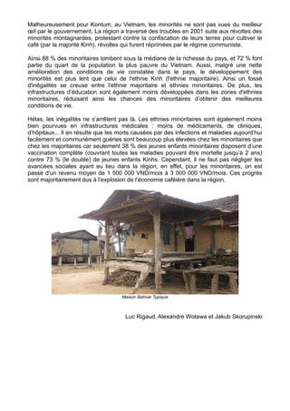 Malheureusement pour Kontum, au Vietnam, les minorités ne sont pas vues du meilleur
œil par le gouvernement. La région a traversé des troubles en 2001 suite aux révoltes des
minorités montagnardes, protestant contre la confiscation de leurs terres pour cultiver le
café (par la majorité Kinh), révoltes qui furent réprimées par le régime communiste.

Ainsi 88 % des minoritaires tombent sous la médiane de la richesse du pays, et 72 % font
partie du quart de la population la plus pauvre du Vietnam. Aussi, malgré une nette
amélioration des conditions de vie constatée dans le pays, le développement des
minorités est plus lent que celui de l'ethnie Kinh (l'ethnie majoritaire). Ainsi un fossé
d'inégalités se creuse entre l'ethnie majoritaire et ethnies minoritaires. De plus, les
infrastructures d’éducation sont également moins développées dans les zones d'ethnies
minoritaires, réduisant ainsi les chances des minoritaires d’obtenir des meilleures
conditions de vie.

Hélas, les inégalités ne s’arrêtent pas là. Les ethnies minoritaires sont également moins
bien pourvues en infrastructures médicales : moins de médicaments, de cliniques,
d’hôpitaux... Il en résulte que les morts causées par des infections et maladies aujourd’hui
facilement et communément guéries sont beaucoup plus élevées chez les minoritaires que
chez les majoritaires car seulement 38 % des jeunes enfants minoritaires disposent d’une
vaccination complète (couvrant toutes les maladies pouvant être mortelle jusqu’à 2 ans)
contre 73 % (le double) de jeunes enfants Kinhs. Cependant, il ne faut pas négliger les
avancées sociales ayant eu lieu dans la région, en effet, pour les minoritaires, on est
passé d'un revenu moyen de 1 500 000 VND/mois à 3 000 000 VND/mois. Ces progrès
sont majoritairement dus à l’explosion de l’économie caféière dans la région.




                                    Maison Bahnar Typique



                                      Luc Rigaud, Alexandre Wotawa et Jakub Skorupinski
 