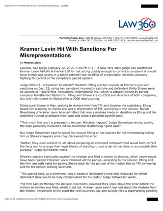 Kramer Levin Hit With Sanctions For Misrepresentations - Law360
http://www.law360.com/articles/610126/print?section=commercialcontracts
Portfolio Media. Inc. | 860 Broadway, 6th Floor | New York, NY 10003 | www.law360.com
Phone: +1 646 783 7100 | Fax: +1 646 783 7161 | customerservice@law360.com
Kramer Levin Hit With Sanctions For
Misrepresentations
By Michael Lipkin
Law360, San Diego (January 12, 2015, 6:46 PM ET) -- A New York state judge has sanctioned
Kramer Levin Naftalis & Frankel LLP for not acting quickly enough to correct a complaint it should
have known was wrong in a battle between two co-CEOs of a translation services company
fighting for control of the company’s payroll system.
Judge Melvin L. Schweitzer hit plaintiff Elizabeth Elting and her counsel at Kramer Levin with
sanctions on Dec. 22, ruling her complaint incorrectly said she and defendant Philip Shawe were
co-owners of TransPerfect Translations International Inc., which is actually owned by parent
company TransPerfect Global Inc. Elting and Shawe are co-CEOs and directors of both companies,
but only hold shares in Global after a 2008 restructuring.
Elting sued Shawe in May, seeking to remove him from TPI and dissolve the subsidiary. Elting
based her standing on claims she was a shareholder of TPI, according to the opinion. Ronald
Greenberg of Kramer Levin later admitted that was a mistake made on deadline as Elting and her
attorneys rushed to prepare their case and avoid a potential payroll crisis.
“That much the court is prepared to excuse. Mistakes happen,” Judge Schweitzer wrote, adding
the case genuinely involved a 50-50 ownership relationship “gone awry.”
But Judge Schweitzer said he would not excuse Elting or her lawyers for not immediately telling
him or Shawe’s lawyers once they discovered the error.
“Rather, they were content to set about preparing an amended complaint that would both correct
the facts and to change their legal theory of standing to add a derivative claim to accomplish their
purpose,” Judge Schweitzer wrote.
Shawe’s lawyers eventually spotted the mistake and filed a motion to dismiss, which never would
have been needed if Kramer Levin informed all the parties, according to the opinion. Elting and
the firm are both liable for paying Shawe back for the portion of his motion tied to TPI ownership
and for his motion seeking sanctions.
“The upshot here, at a minimum, was a waste of defendant’s time and resources for which
defendant deserves to be fully compensated for his costs,” Judge Schweitzer wrote.
The firm said on Monday the decision incorrectly assumed they knew about the error before the
motion to dismiss was filed, which it did not. Kramer Levin said it learned about the mistake from
the motion, responded to the court the next business day and quickly filed a superseding pleading
 